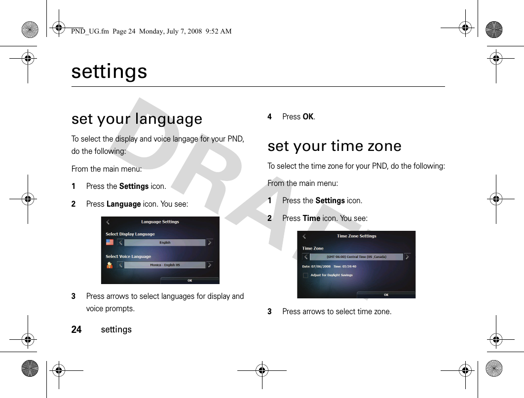 24settingssettingsset your languageTo select the display and voice langage for your PND, do the following:From the main menu:1Press the Settings icon.2Press Language icon. You see:3Press arrows to select languages for display and voice prompts.4Press OK.set your time zoneTo select the time zone for your PND, do the following:From the main menu:1Press the Settings icon.2Press Time icon. You see:3Press arrows to select time zone. PND_UG.fm  Page 24  Monday, July 7, 2008  9:52 AM