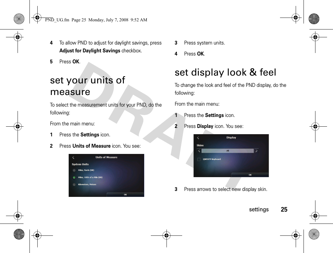 25settings4To allow PND to adjust for daylight savings, press Adjust for Daylight Savings checkbox.5Press OK.set your units of measureTo select the measurement units for your PND, do the following:From the main menu:1Press the Settings icon.2Press Units of Measure icon. You see:3Press system units.4Press OK.set display look &amp; feelTo change the look and feel of the PND display, do the following:From the main menu:1Press the Settings icon.2Press Display icon. You see:3Press arrows to select new display skin.PND_UG.fm  Page 25  Monday, July 7, 2008  9:52 AM