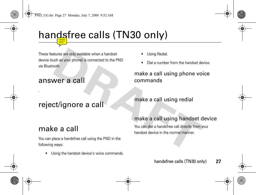 27handsfree calls (TN30 only)handsfree calls (TN30 only)These features are only available when a handset device (such as your phone) is connected to the PND via Bluetooth.answer a call.reject/ignore a callmake a callYou can place a handsfree call using the PND in the following ways:•Using the handset device&apos;s voice commands.•Using Redial.•Dial a number from the handset device.make a call using phone voice commandsmake a call using redialmake a call using handset deviceYou can dial a handsfree call directly from your handset device in the normal manner.PND_UG.fm  Page 27  Monday, July 7, 2008  9:52 AM