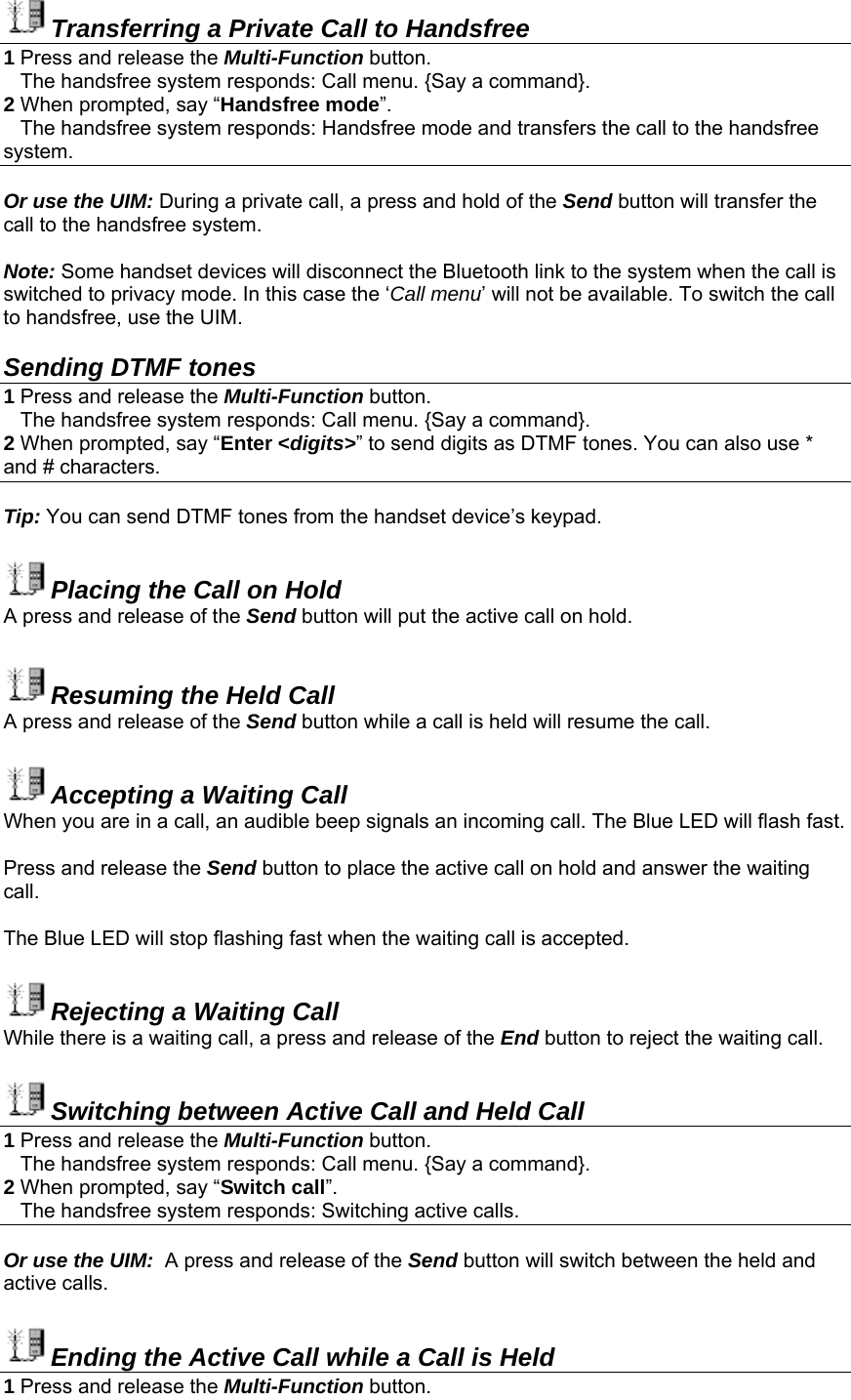 Transferring a Private Call to Handsfree 1 Press and release the Multi-Function button.     The handsfree system responds: Call menu. {Say a command}. 2 When prompted, say “Handsfree mode”.    The handsfree system responds: Handsfree mode and transfers the call to the handsfree system.  Or use the UIM: During a private call, a press and hold of the Send button will transfer the call to the handsfree system.  Note: Some handset devices will disconnect the Bluetooth link to the system when the call is switched to privacy mode. In this case the ‘Call menu’ will not be available. To switch the call to handsfree, use the UIM.     Sending DTMF tones 1 Press and release the Multi-Function button.     The handsfree system responds: Call menu. {Say a command}. 2 When prompted, say “Enter &lt;digits&gt;” to send digits as DTMF tones. You can also use * and # characters.   Tip: You can send DTMF tones from the handset device’s keypad.  Placing the Call on Hold A press and release of the Send button will put the active call on hold.  Resuming the Held Call A press and release of the Send button while a call is held will resume the call.  Accepting a Waiting Call When you are in a call, an audible beep signals an incoming call. The Blue LED will flash fast.  Press and release the Send button to place the active call on hold and answer the waiting call.  The Blue LED will stop flashing fast when the waiting call is accepted.  Rejecting a Waiting Call While there is a waiting call, a press and release of the End button to reject the waiting call.  Switching between Active Call and Held Call 1 Press and release the Multi-Function button.     The handsfree system responds: Call menu. {Say a command}. 2 When prompted, say “Switch call”.     The handsfree system responds: Switching active calls.  Or use the UIM:  A press and release of the Send button will switch between the held and active calls.  Ending the Active Call while a Call is Held 1 Press and release the Multi-Function button.  