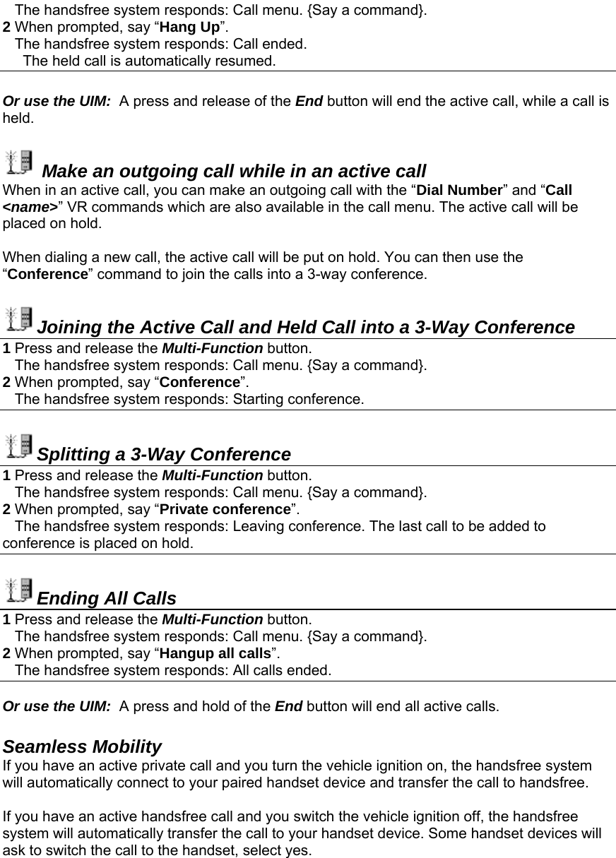    The handsfree system responds: Call menu. {Say a command}. 2 When prompted, say “Hang Up”.    The handsfree system responds: Call ended.      The held call is automatically resumed.  Or use the UIM:  A press and release of the End button will end the active call, while a call is held.   Make an outgoing call while in an active call When in an active call, you can make an outgoing call with the “Dial Number” and “Call &lt;name&gt;” VR commands which are also available in the call menu. The active call will be placed on hold.  When dialing a new call, the active call will be put on hold. You can then use the “Conference” command to join the calls into a 3-way conference.  Joining the Active Call and Held Call into a 3-Way Conference 1 Press and release the Multi-Function button.     The handsfree system responds: Call menu. {Say a command}. 2 When prompted, say “Conference”.     The handsfree system responds: Starting conference.  Splitting a 3-Way Conference 1 Press and release the Multi-Function button.     The handsfree system responds: Call menu. {Say a command}. 2 When prompted, say “Private conference”.    The handsfree system responds: Leaving conference. The last call to be added to conference is placed on hold.  Ending All Calls 1 Press and release the Multi-Function button.     The handsfree system responds: Call menu. {Say a command}. 2 When prompted, say “Hangup all calls”.    The handsfree system responds: All calls ended.  Or use the UIM:  A press and hold of the End button will end all active calls.  Seamless Mobility If you have an active private call and you turn the vehicle ignition on, the handsfree system will automatically connect to your paired handset device and transfer the call to handsfree.  If you have an active handsfree call and you switch the vehicle ignition off, the handsfree system will automatically transfer the call to your handset device. Some handset devices will ask to switch the call to the handset, select yes. 