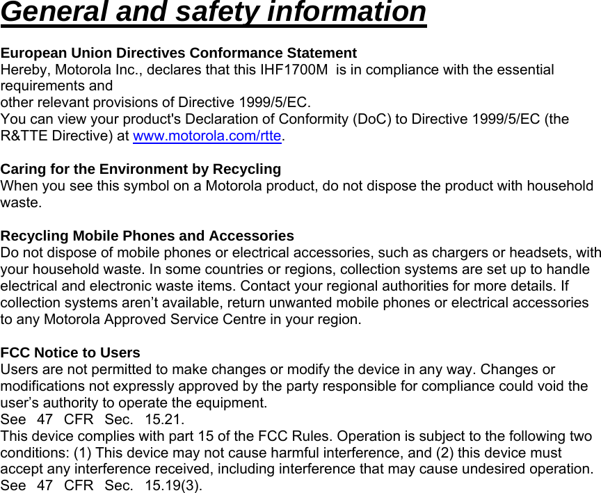 General and safety information  European Union Directives Conformance Statement Hereby, Motorola Inc., declares that this IHF1700M  is in compliance with the essential requirements and other relevant provisions of Directive 1999/5/EC. You can view your product&apos;s Declaration of Conformity (DoC) to Directive 1999/5/EC (the R&amp;TTE Directive) at www.motorola.com/rtte.  Caring for the Environment by Recycling When you see this symbol on a Motorola product, do not dispose the product with household waste.  Recycling Mobile Phones and Accessories Do not dispose of mobile phones or electrical accessories, such as chargers or headsets, with your household waste. In some countries or regions, collection systems are set up to handle electrical and electronic waste items. Contact your regional authorities for more details. If collection systems aren’t available, return unwanted mobile phones or electrical accessories to any Motorola Approved Service Centre in your region.  FCC Notice to Users Users are not permitted to make changes or modify the device in any way. Changes or modifications not expressly approved by the party responsible for compliance could void the user’s authority to operate the equipment. See47CFRSec.15.21. This device complies with part 15 of the FCC Rules. Operation is subject to the following two conditions: (1) This device may not cause harmful interference, and (2) this device must accept any interference received, including interference that may cause undesired operation. See47CFRSec.15.19(3).   