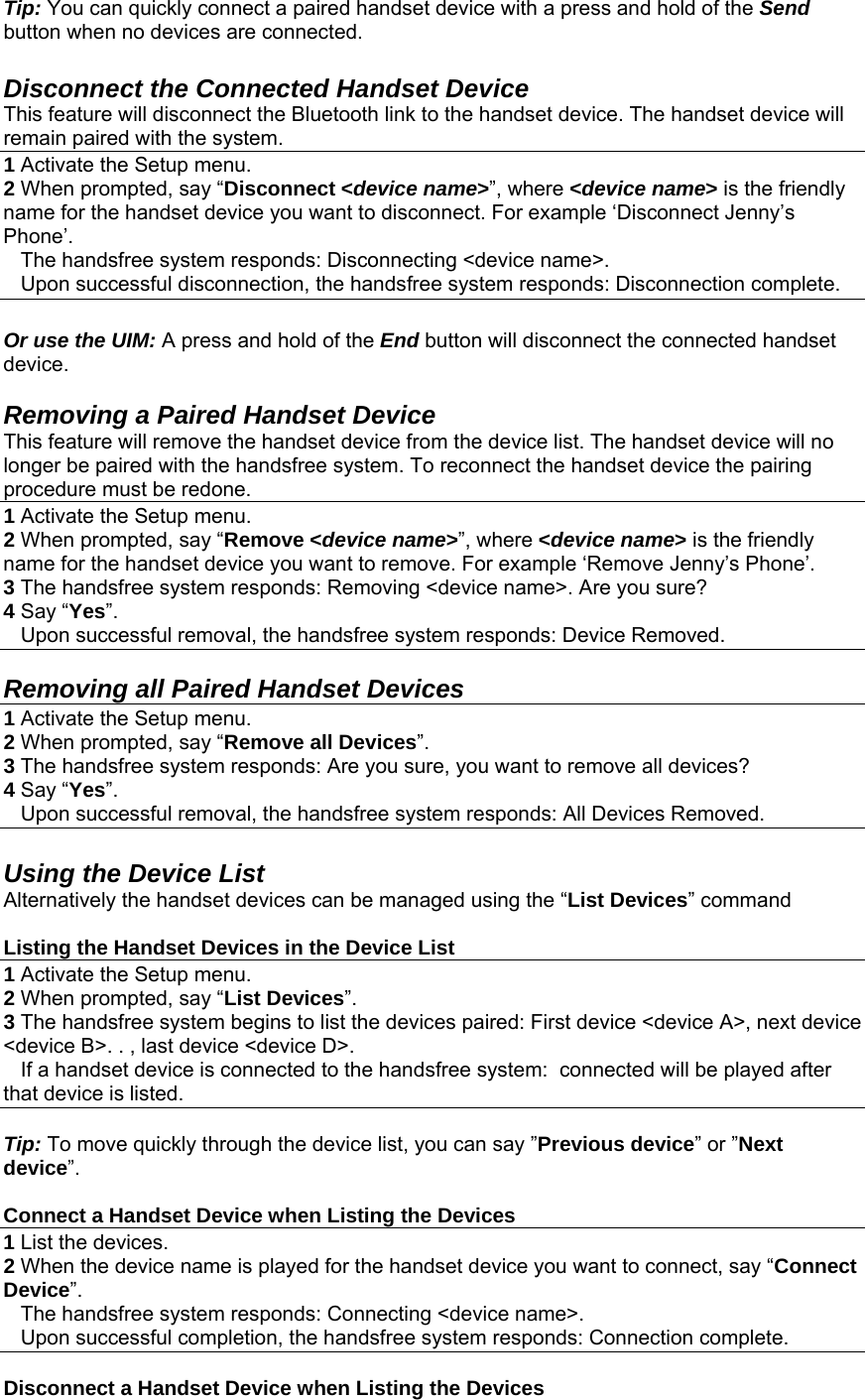  Tip: You can quickly connect a paired handset device with a press and hold of the Send button when no devices are connected.  Disconnect the Connected Handset Device This feature will disconnect the Bluetooth link to the handset device. The handset device will remain paired with the system. 1 Activate the Setup menu. 2 When prompted, say “Disconnect &lt;device name&gt;”, where &lt;device name&gt; is the friendly name for the handset device you want to disconnect. For example ‘Disconnect Jenny’s Phone’.     The handsfree system responds: Disconnecting &lt;device name&gt;.     Upon successful disconnection, the handsfree system responds: Disconnection complete.  Or use the UIM: A press and hold of the End button will disconnect the connected handset device.  Removing a Paired Handset Device This feature will remove the handset device from the device list. The handset device will no longer be paired with the handsfree system. To reconnect the handset device the pairing procedure must be redone. 1 Activate the Setup menu. 2 When prompted, say “Remove &lt;device name&gt;”, where &lt;device name&gt; is the friendly name for the handset device you want to remove. For example ‘Remove Jenny’s Phone’. 3 The handsfree system responds: Removing &lt;device name&gt;. Are you sure? 4 Say “Yes”.    Upon successful removal, the handsfree system responds: Device Removed.  Removing all Paired Handset Devices 1 Activate the Setup menu. 2 When prompted, say “Remove all Devices”. 3 The handsfree system responds: Are you sure, you want to remove all devices? 4 Say “Yes”.    Upon successful removal, the handsfree system responds: All Devices Removed.  Using the Device List Alternatively the handset devices can be managed using the “List Devices” command  Listing the Handset Devices in the Device List 1 Activate the Setup menu. 2 When prompted, say “List Devices”.  3 The handsfree system begins to list the devices paired: First device &lt;device A&gt;, next device &lt;device B&gt;. . , last device &lt;device D&gt;.     If a handset device is connected to the handsfree system:  connected will be played after that device is listed.  Tip: To move quickly through the device list, you can say ”Previous device” or ”Next device”.    Connect a Handset Device when Listing the Devices 1 List the devices. 2 When the device name is played for the handset device you want to connect, say “Connect Device”.     The handsfree system responds: Connecting &lt;device name&gt;.     Upon successful completion, the handsfree system responds: Connection complete.  Disconnect a Handset Device when Listing the Devices 