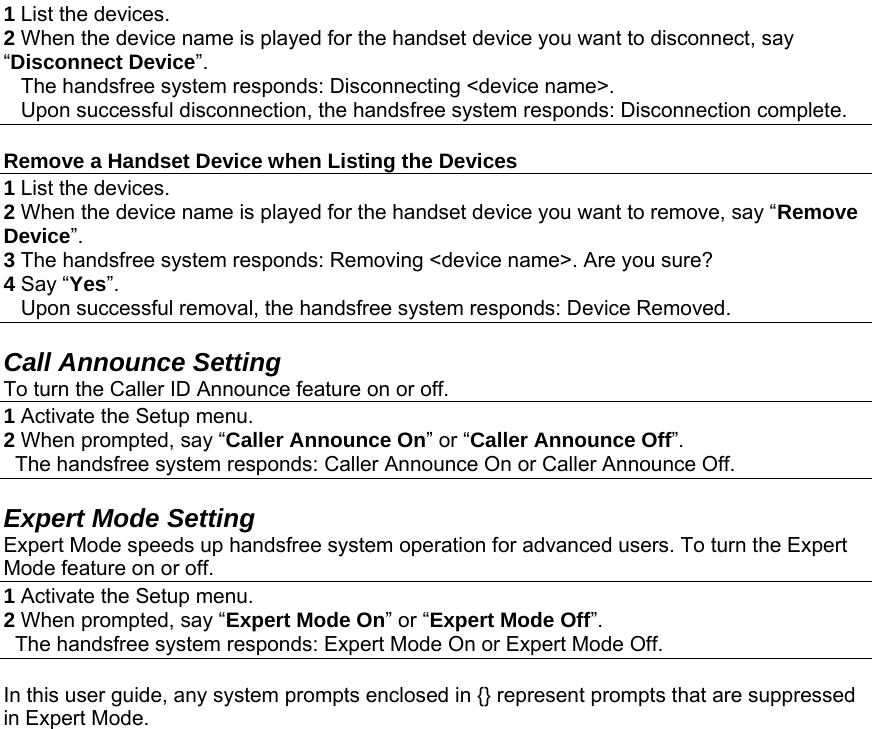 1 List the devices. 2 When the device name is played for the handset device you want to disconnect, say “Disconnect Device”.     The handsfree system responds: Disconnecting &lt;device name&gt;.     Upon successful disconnection, the handsfree system responds: Disconnection complete.  Remove a Handset Device when Listing the Devices 1 List the devices. 2 When the device name is played for the handset device you want to remove, say “Remove Device”.  3 The handsfree system responds: Removing &lt;device name&gt;. Are you sure? 4 Say “Yes”.    Upon successful removal, the handsfree system responds: Device Removed.  Call Announce Setting To turn the Caller ID Announce feature on or off. 1 Activate the Setup menu. 2 When prompted, say “Caller Announce On” or “Caller Announce Off”.    The handsfree system responds: Caller Announce On or Caller Announce Off. Action Expert Mode Setting Expert Mode speeds up handsfree system operation for advanced users. To turn the Expert Mode feature on or off. 1 Activate the Setup menu. 2 When prompted, say “Expert Mode On” or “Expert Mode Off”.   The handsfree system responds: Expert Mode On or Expert Mode Off.  In this user guide, any system prompts enclosed in {} represent prompts that are suppressed in Expert Mode. 