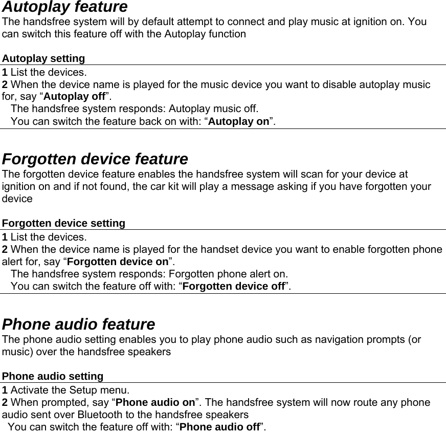 Autoplay feature The handsfree system will by default attempt to connect and play music at ignition on. You can switch this feature off with the Autoplay function  Autoplay setting 1 List the devices. 2 When the device name is played for the music device you want to disable autoplay music  for, say “Autoplay off”.     The handsfree system responds: Autoplay music off.     You can switch the feature back on with: “Autoplay on”.  Forgotten device feature The forgotten device feature enables the handsfree system will scan for your device at ignition on and if not found, the car kit will play a message asking if you have forgotten your device  Forgotten device setting 1 List the devices. 2 When the device name is played for the handset device you want to enable forgotten phone alert for, say “Forgotten device on”.     The handsfree system responds: Forgotten phone alert on.     You can switch the feature off with: “Forgotten device off”.  Phone audio feature The phone audio setting enables you to play phone audio such as navigation prompts (or music) over the handsfree speakers   Phone audio setting 1 Activate the Setup menu. 2 When prompted, say “Phone audio on”. The handsfree system will now route any phone audio sent over Bluetooth to the handsfree speakers   You can switch the feature off with: “Phone audio off”.  