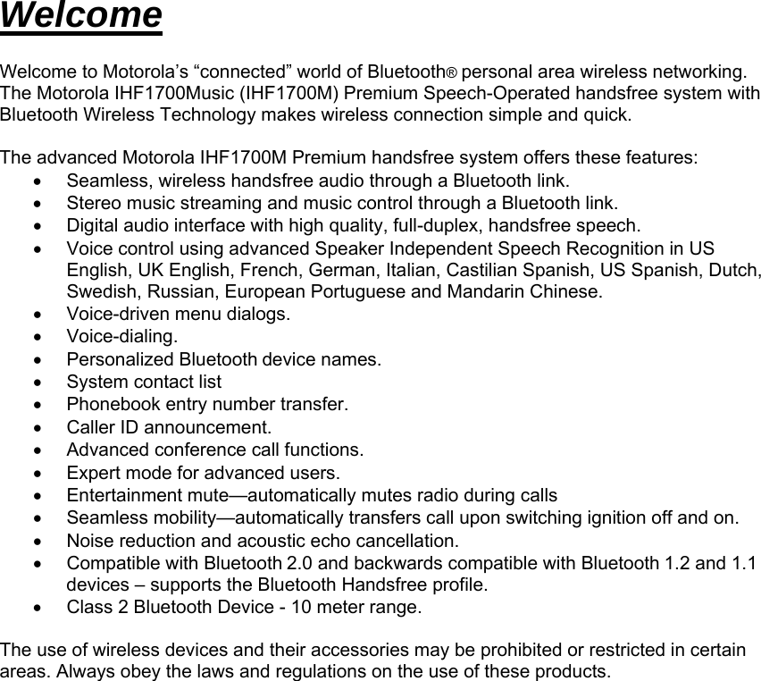 Welcome  Welcome to Motorola’s “connected” world of Bluetooth® personal area wireless networking.  The Motorola IHF1700Music (IHF1700M) Premium Speech-Operated handsfree system with Bluetooth Wireless Technology makes wireless connection simple and quick.   The advanced Motorola IHF1700M Premium handsfree system offers these features: •  Seamless, wireless handsfree audio through a Bluetooth link. •  Stereo music streaming and music control through a Bluetooth link. •  Digital audio interface with high quality, full-duplex, handsfree speech. •  Voice control using advanced Speaker Independent Speech Recognition in US English, UK English, French, German, Italian, Castilian Spanish, US Spanish, Dutch, Swedish, Russian, European Portuguese and Mandarin Chinese. •  Voice-driven menu dialogs.  • Voice-dialing. • Personalized Bluetooth device names. •  System contact list •  Phonebook entry number transfer. •  Caller ID announcement. •  Advanced conference call functions. •  Expert mode for advanced users. •  Entertainment mute—automatically mutes radio during calls  •  Seamless mobility—automatically transfers call upon switching ignition off and on. •  Noise reduction and acoustic echo cancellation. • Compatible with Bluetooth 2.0 and backwards compatible with Bluetooth 1.2 and 1.1 devices – supports the Bluetooth Handsfree profile. •  Class 2 Bluetooth Device - 10 meter range.  The use of wireless devices and their accessories may be prohibited or restricted in certain areas. Always obey the laws and regulations on the use of these products.     