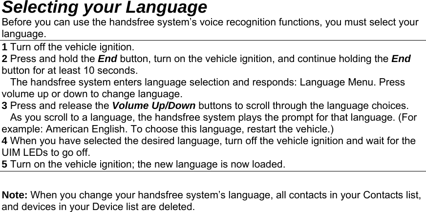 Selecting your Language Before you can use the handsfree system’s voice recognition functions, you must select your language. 1 Turn off the vehicle ignition. 2 Press and hold the End button, turn on the vehicle ignition, and continue holding the End button for at least 10 seconds.    The handsfree system enters language selection and responds: Language Menu. Press volume up or down to change language. 3 Press and release the Volume Up/Down buttons to scroll through the language choices.    As you scroll to a language, the handsfree system plays the prompt for that language. (For example: American English. To choose this language, restart the vehicle.) 4 When you have selected the desired language, turn off the vehicle ignition and wait for the UIM LEDs to go off. 5 Turn on the vehicle ignition; the new language is now loaded.  Note: When you change your handsfree system’s language, all contacts in your Contacts list, and devices in your Device list are deleted.