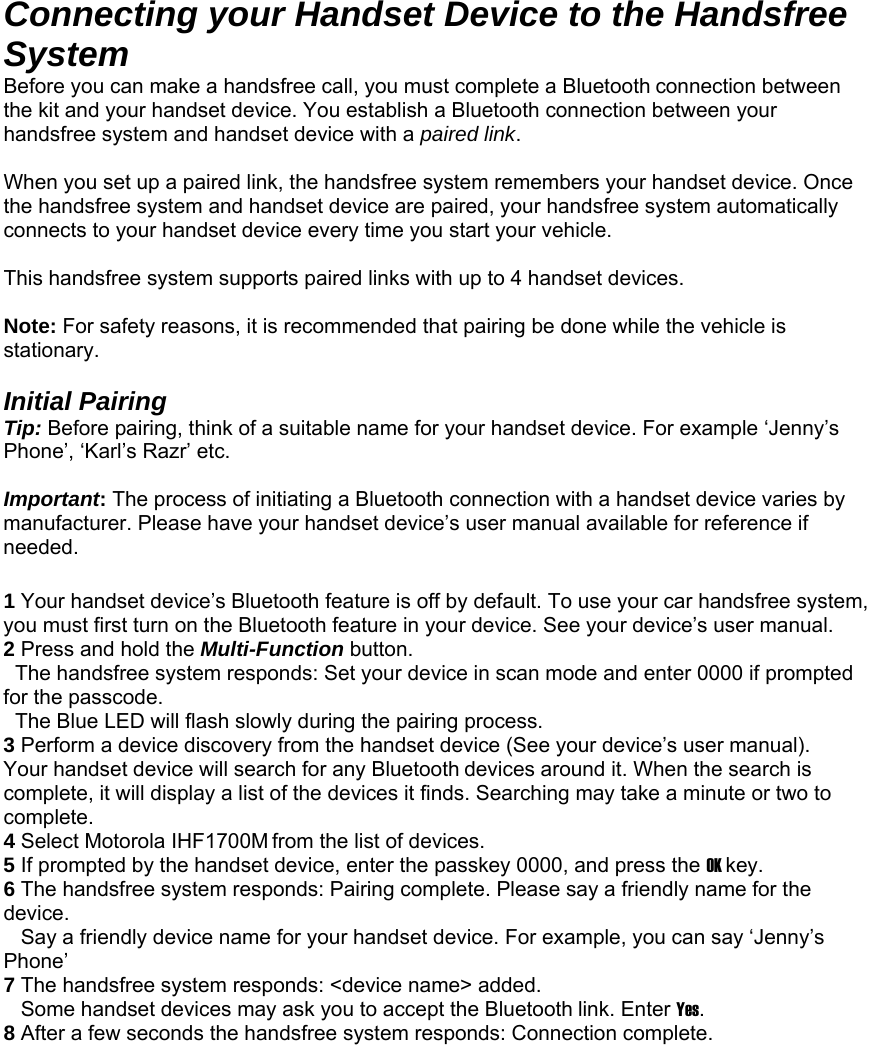 Connecting your Handset Device to the Handsfree System Before you can make a handsfree call, you must complete a Bluetooth connection between the kit and your handset device. You establish a Bluetooth connection between your handsfree system and handset device with a paired link.  When you set up a paired link, the handsfree system remembers your handset device. Once the handsfree system and handset device are paired, your handsfree system automatically connects to your handset device every time you start your vehicle.  This handsfree system supports paired links with up to 4 handset devices.  Note: For safety reasons, it is recommended that pairing be done while the vehicle is stationary.  Initial Pairing Tip: Before pairing, think of a suitable name for your handset device. For example ‘Jenny’s Phone’, ‘Karl’s Razr’ etc.  Important: The process of initiating a Bluetooth connection with a handset device varies by manufacturer. Please have your handset device’s user manual available for reference if needed.   1 Your handset device’s Bluetooth feature is off by default. To use your car handsfree system,   you must first turn on the Bluetooth feature in your device. See your device’s user manual. 2 Press and hold the Multi-Function button.   The handsfree system responds: Set your device in scan mode and enter 0000 if prompted for the passcode.   The Blue LED will flash slowly during the pairing process. 3 Perform a device discovery from the handset device (See your device’s user manual).    Your handset device will search for any Bluetooth devices around it. When the search is complete, it will display a list of the devices it finds. Searching may take a minute or two to complete. 4 Select Motorola IHF1700M from the list of devices. 5 If prompted by the handset device, enter the passkey 0000, and press the OK key. 6 The handsfree system responds: Pairing complete. Please say a friendly name for the device.    Say a friendly device name for your handset device. For example, you can say ‘Jenny’s Phone’ 7 The handsfree system responds: &lt;device name&gt; added.     Some handset devices may ask you to accept the Bluetooth link. Enter Yes. 8 After a few seconds the handsfree system responds: Connection complete.  