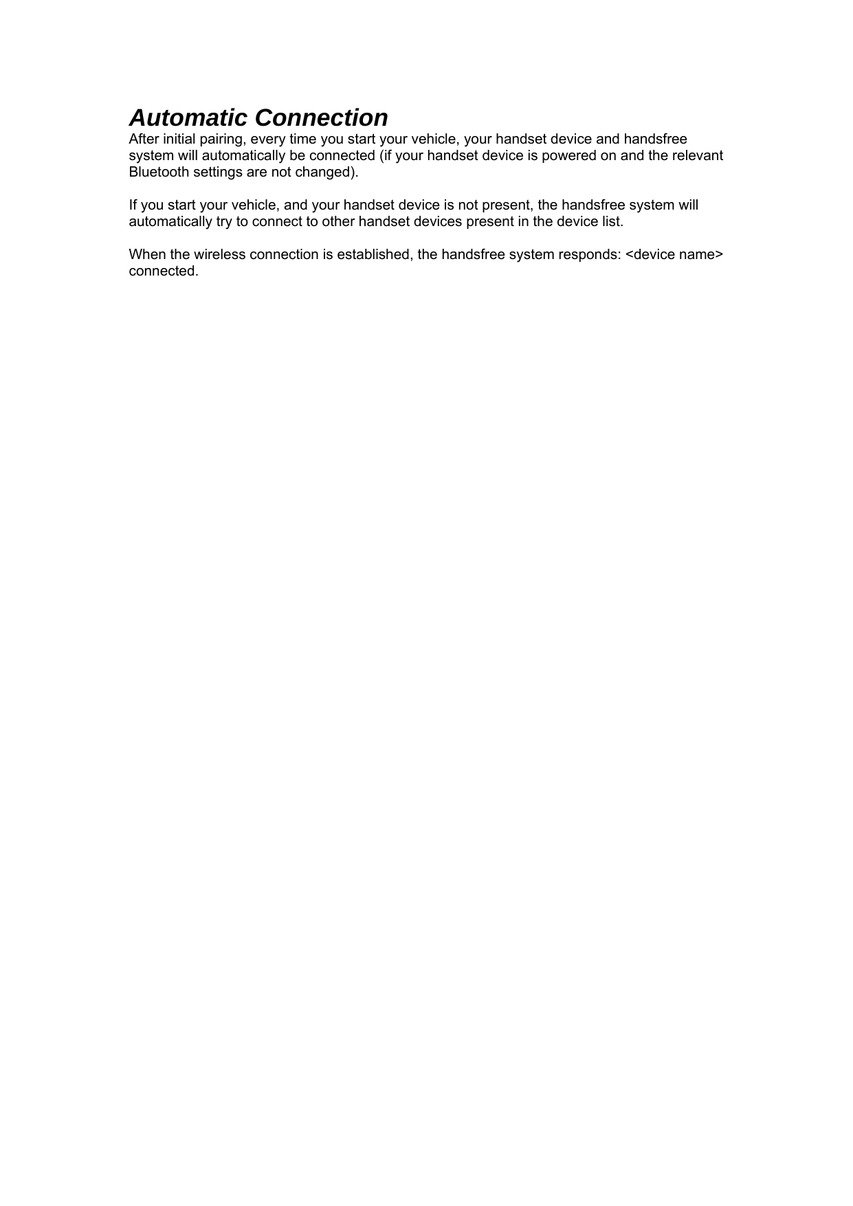 Automatic Connection After initial pairing, every time you start your vehicle, your handset device and handsfree system will automatically be connected (if your handset device is powered on and the relevant Bluetooth settings are not changed).   If you start your vehicle, and your handset device is not present, the handsfree system will automatically try to connect to other handset devices present in the device list.  When the wireless connection is established, the handsfree system responds: &lt;device name&gt; connected. 