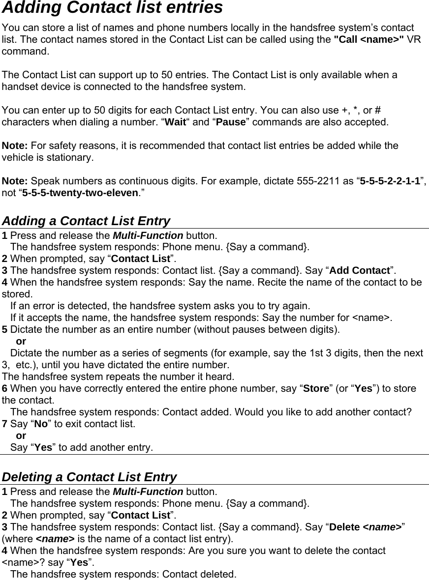  Adding Contact list entries  You can store a list of names and phone numbers locally in the handsfree system’s contact list. The contact names stored in the Contact List can be called using the &quot;Call &lt;name&gt;&quot; VR command.  The Contact List can support up to 50 entries. The Contact List is only available when a handset device is connected to the handsfree system.  You can enter up to 50 digits for each Contact List entry. You can also use +, *, or # characters when dialing a number. “Wait“ and “Pause” commands are also accepted.  Note: For safety reasons, it is recommended that contact list entries be added while the vehicle is stationary.  Note: Speak numbers as continuous digits. For example, dictate 555-2211 as “5-5-5-2-2-1-1”, not “5-5-5-twenty-two-eleven.”  Adding a Contact List Entry 1 Press and release the Multi-Function button.     The handsfree system responds: Phone menu. {Say a command}. 2 When prompted, say “Contact List”. 3 The handsfree system responds: Contact list. {Say a command}. Say “Add Contact”. 4 When the handsfree system responds: Say the name. Recite the name of the contact to be stored.    If an error is detected, the handsfree system asks you to try again.    If it accepts the name, the handsfree system responds: Say the number for &lt;name&gt;. 5 Dictate the number as an entire number (without pauses between digits).      or     Dictate the number as a series of segments (for example, say the 1st 3 digits, then the next 3,  etc.), until you have dictated the entire number. The handsfree system repeats the number it heard. 6 When you have correctly entered the entire phone number, say “Store” (or “Yes”) to store the contact.    The handsfree system responds: Contact added. Would you like to add another contact? 7 Say “No” to exit contact list.       or    Say “Yes” to add another entry.  Deleting a Contact List Entry 1 Press and release the Multi-Function button.     The handsfree system responds: Phone menu. {Say a command}. 2 When prompted, say “Contact List”. 3 The handsfree system responds: Contact list. {Say a command}. Say “Delete &lt;name&gt;” (where &lt;name&gt; is the name of a contact list entry). 4 When the handsfree system responds: Are you sure you want to delete the contact &lt;name&gt;? say “Yes”.    The handsfree system responds: Contact deleted. 