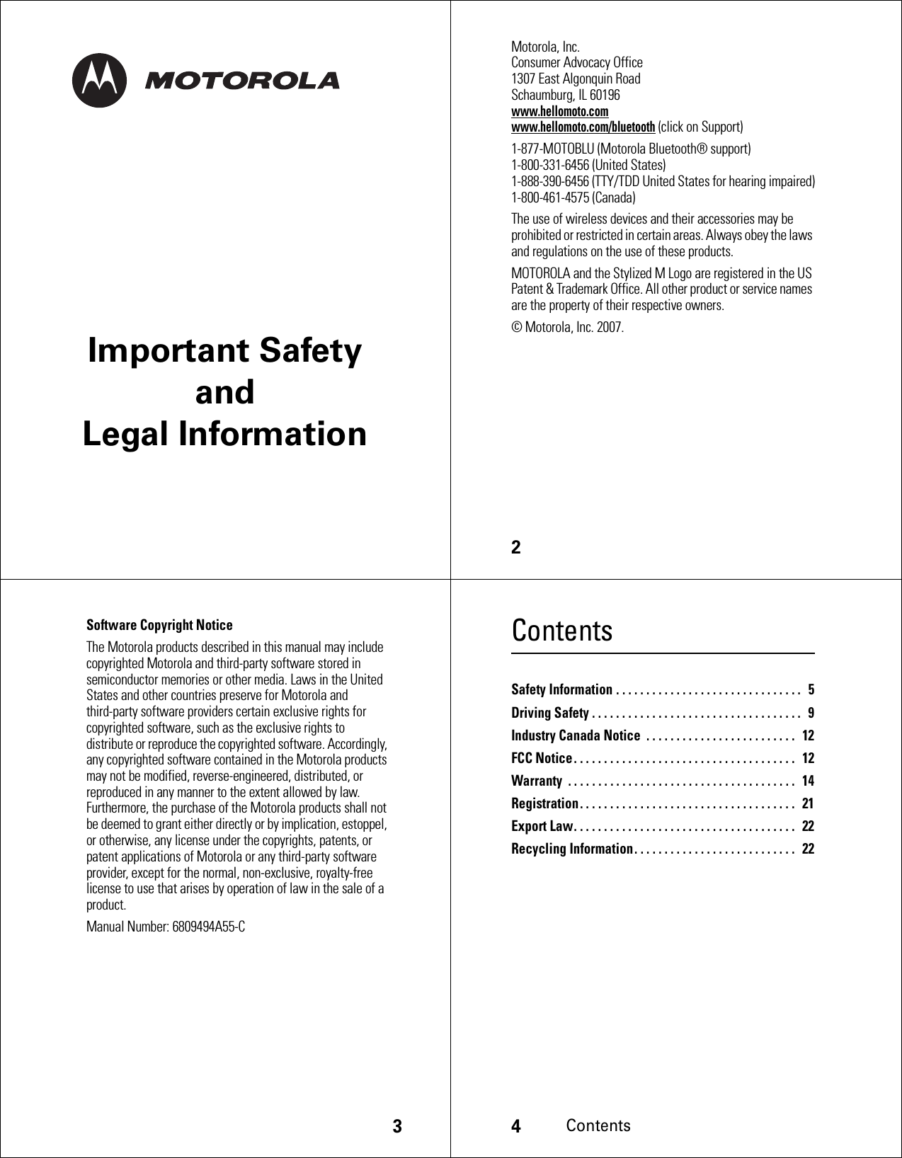 Important Safety and Legal Information2 Motorola, Inc.Consumer Advocacy Office1307 East Algonquin RoadSchaumburg, IL 60196www.hellomoto.comwww.hellomoto.com/bluetooth (click on Support)1-877-MOTOBLU (Motorola Bluetooth® support)1-800-331-6456 (United States)1-888-390-6456 (TTY/TDD United States for hearing impaired)1-800-461-4575 (Canada)The use of wireless devices and their accessories may be prohibited or restricted in certain areas. Always obey the laws and regulations on the use of these products.MOTOROLA and the Stylized M Logo are registered in the US Patent &amp; Trademark Office. All other product or service names are the property of their respective owners.© Motorola, Inc. 2007.3Software Copyright NoticeThe Motorola products described in this manual may include copyrighted Motorola and third-party software stored in semiconductor memories or other media. Laws in the United States and other countries preserve for Motorola and third-party software providers certain exclusive rights for copyrighted software, such as the exclusive rights to distribute or reproduce the copyrighted software. Accordingly, any copyrighted software contained in the Motorola products may not be modified, reverse-engineered, distributed, or reproduced in any manner to the extent allowed by law. Furthermore, the purchase of the Motorola products shall not be deemed to grant either directly or by implication, estoppel, or otherwise, any license under the copyrights, patents, or patent applications of Motorola or any third-party software provider, except for the normal, non-exclusive, royalty-free license to use that arises by operation of law in the sale of a product.Manual Number: 6809494A55-C4ContentsContentsSafety Information . . . . . . . . . . . . . . . . . . . . . . . . . . . . . . .   5Driving Safety . . . . . . . . . . . . . . . . . . . . . . . . . . . . . . . . . . .   9Industry Canada Notice  . . . . . . . . . . . . . . . . . . . . . . . . .  12FCC Notice. . . . . . . . . . . . . . . . . . . . . . . . . . . . . . . . . . . . .  12Warranty  . . . . . . . . . . . . . . . . . . . . . . . . . . . . . . . . . . . . . .  14Registration. . . . . . . . . . . . . . . . . . . . . . . . . . . . . . . . . . . .   21Export Law. . . . . . . . . . . . . . . . . . . . . . . . . . . . . . . . . . . . .  22Recycling Information. . . . . . . . . . . . . . . . . . . . . . . . . . .  22