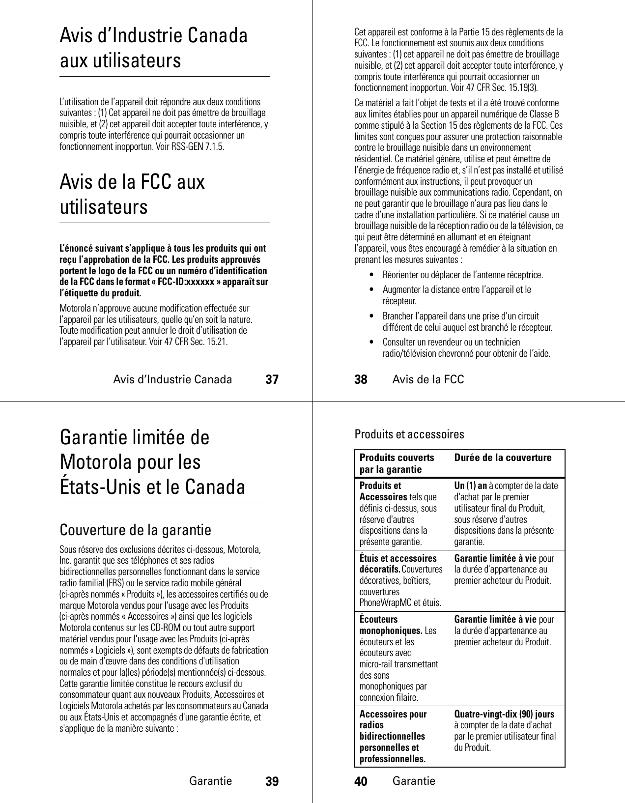 Avis d’Industrie Canada37Avis d’Industrie Canada aux utilisateursAvis d’Industrie CanadaL’utilisation de l’appareil doit répondre aux deux conditions suivantes : (1) Cet appareil ne doit pas émettre de brouillage nuisible, et (2) cet appareil doit accepter toute interférence, y compris toute interférence qui pourrait occasionner un fonctionnement inopportun. Voir RSS-GEN 7.1.5.Avis de la FCC aux utilisateursAvis de la FCCL’énoncé suivant s’applique à tous les produits qui ont reçu l’approbation de la FCC. Les produits approuvés portent le logo de la FCC ou un numéro d’identification de la FCC dans le format « FCC-ID:xxxxxx » apparaît sur l’étiquette du produit.Motorola n’approuve aucune modification effectuée sur l’appareil par les utilisateurs, quelle qu’en soit la nature. Toute modification peut annuler le droit d’utilisation de l’appareil par l’utilisateur. Voir 47 CFR Sec. 15.21.38Avis de la FCCCet appareil est conforme à la Partie 15 des règlements de la FCC. Le fonctionnement est soumis aux deux conditions suivantes : (1) cet appareil ne doit pas émettre de brouillage nuisible, et (2) cet appareil doit accepter toute interférence, y compris toute interférence qui pourrait occasionner un fonctionnement inopportun. Voir 47 CFR Sec. 15.19(3).Ce matériel a fait l’objet de tests et il a été trouvé conforme aux limites établies pour un appareil numérique de Classe B comme stipulé à la Section 15 des règlements de la FCC. Ces limites sont conçues pour assurer une protection raisonnable contre le brouillage nuisible dans un environnement résidentiel. Ce matériel génère, utilise et peut émettre de l’énergie de fréquence radio et, s’il n’est pas installé et utilisé conformément aux instructions, il peut provoquer un brouillage nuisible aux communications radio. Cependant, on ne peut garantir que le brouillage n’aura pas lieu dans le cadre d’une installation particulière. Si ce matériel cause un brouillage nuisible de la réception radio ou de la télévision, ce qui peut être déterminé en allumant et en éteignant l’appareil, vous êtes encouragé à remédier à la situation en prenant les mesures suivantes :•Réorienter ou déplacer de l’antenne réceptrice.•Augmenter la distance entre l’appareil et le récepteur.•Brancher l’appareil dans une prise d’un circuit différent de celui auquel est branché le récepteur.•Consulter un revendeur ou un technicien radio/télévision chevronné pour obtenir de l’aide.Garantie39Garantie limitée de Motorola pour les États-Unis et le CanadaGarantieCouverture de la garantieSous réserve des exclusions décrites ci-dessous, Motorola, Inc. garantit que ses téléphones et ses radios bidirectionnelles personnelles fonctionnant dans le service radio familial (FRS) ou le service radio mobile général (ci-après nommés « Produits »), les accessoires certifiés ou de marque Motorola vendus pour l&apos;usage avec les Produits (ci-après nommés « Accessoires ») ainsi que les logiciels Motorola contenus sur les CD-ROM ou tout autre support matériel vendus pour l&apos;usage avec les Produits (ci-après nommés « Logiciels »), sont exempts de défauts de fabrication ou de main d’œuvre dans des conditions d&apos;utilisation normales et pour la(les) période(s) mentionnée(s) ci-dessous. Cette garantie limitée constitue le recours exclusif du consommateur quant aux nouveaux Produits, Accessoires et Logiciels Motorola achetés par les consommateurs au Canada ou aux États-Unis et accompagnés d&apos;une garantie écrite, et s&apos;applique de la manière suivante :40GarantieProduits et accessoiresProduits couverts par la garantie Durée de la couvertureProduits et Accessoires tels que définis ci-dessus, sous réserve d&apos;autres dispositions dans la présente garantie.Un (1) an à compter de la date d&apos;achat par le premier utilisateur final du Produit, sous réserve d&apos;autres dispositions dans la présente garantie.Étuis et accessoires décoratifs. Couvertures décoratives, boîtiers, couvertures PhoneWrapMC et étuis.Garantie limitée à vie pour la durée d&apos;appartenance au premier acheteur du Produit.Écouteurs monophoniques. Les écouteurs et les écouteurs avec micro-rail transmettant des sons monophoniques par connexion filaire.Garantie limitée à vie pour la durée d&apos;appartenance au premier acheteur du Produit.Accessoires pour radios bidirectionnelles personnelles et professionnelles.Quatre-vingt-dix (90) jours à compter de la date d&apos;achat par le premier utilisateur final du Produit.