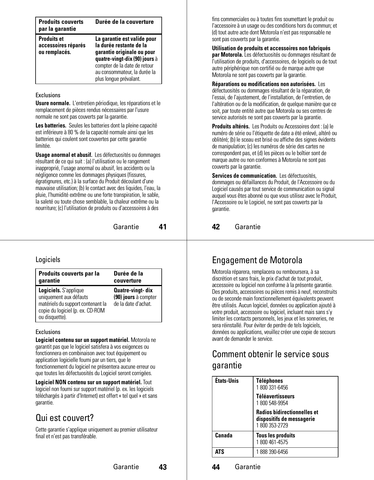 Garantie41ExclusionsUsure normale.  L&apos;entretien périodique, les réparations et le remplacement de pièces rendus nécessaires par l&apos;usure normale ne sont pas couverts par la garantie.Les batteries.  Seules les batteries dont la pleine capacité est inférieure à 80 % de la capacité normale ainsi que les batteries qui coulent sont couvertes par cette garantie limitée.Usage anormal et abusif.  Les défectuosités ou dommages résultant de ce qui suit : (a) l&apos;utilisation ou le rangement inapproprié, l&apos;usage anormal ou abusif, les accidents ou la négligence comme les dommages physiques (fissures, égratignures, etc.) à la surface du Produit découlant d&apos;une mauvaise utilisation; (b) le contact avec des liquides, l&apos;eau, la pluie, l&apos;humidité extrême ou une forte transpiration, le sable, la saleté ou toute chose semblable, la chaleur extrême ou la nourriture; (c) l&apos;utilisation de produits ou d&apos;accessoires à des Produits et accessoires réparés ou remplacés.La garantie est valide pour la durée restante de la garantie originale ou pour quatre-vingt-dix (90) jours à compter de la date de retour au consommateur, la durée la plus longue prévalant.Produits couverts par la garantie Durée de la couverture42Garantiefins commerciales ou à toutes fins soumettant le produit ou l&apos;accessoire à un usage ou des conditions hors du commun; et (d) tout autre acte dont Motorola n&apos;est pas responsable ne sont pas couverts par la garantie.Utilisation de produits et accessoires non fabriqués par Motorola. Les défectuosités ou dommages résultant de l&apos;utilisation de produits, d&apos;accessoires, de logiciels ou de tout autre périphérique non certifié ou de marque autre que Motorola ne sont pas couverts par la garantie.Réparations ou modifications non autorisées.  Les défectuosités ou dommages résultant de la réparation, de l&apos;essai, de l&apos;ajustement, de l&apos;installation, de l&apos;entretien, de l&apos;altération ou de la modification, de quelque manière que ce soit, par toute entité autre que Motorola ou ses centres de service autorisés ne sont pas couverts par la garantie.Produits altérés.  Les Produits ou Accessoires dont : (a) le numéro de série ou l&apos;étiquette de date a été enlevé, altéré ou oblitéré; (b) le sceau est brisé ou affiche des signes évidents de manipulation; (c) les numéros de série des cartes ne correspondent pas, et (d) les pièces ou le boîtier sont de marque autre ou non conformes à Motorola ne sont pas couverts par la garantie.Services de communication.  Les défectuosités, dommages ou défaillances du Produit, de l&apos;Accessoire ou du Logiciel causés par tout service de communication ou signal auquel vous êtes abonné ou que vous utilisez avec le Produit, l&apos;Accessoire ou le Logiciel, ne sont pas couverts par la garantie.Garantie43LogicielsExclusionsLogiciel contenu sur un support matériel. Motorola ne garantit pas que le logiciel satisfera à vos exigences ou fonctionnera en combinaison avec tout équipement ou application logicielle fourni par un tiers, que le fonctionnement du logiciel ne présentera aucune erreur ou que toutes les défectuosités du Logiciel seront corrigées.Logiciel NON contenu sur un support matériel. Tout logiciel non fourni sur support matériel (p. ex. les logiciels téléchargés à partir d&apos;Internet) est offert « tel quel » et sans garantie.Qui est couvert?Cette garantie s’applique uniquement au premier utilisateur final et n’est pas transférable.Produits couverts par la garantie Durée de la couvertureLogiciels. S&apos;applique uniquement aux défauts matériels du support contenant la copie du logiciel (p. ex. CD-ROM ou disquette).Quatre-vingt- dix (90) jours à compter de la date d&apos;achat.44GarantieEngagement de MotorolaMotorola réparera, remplacera ou remboursera, à sa discrétion et sans frais, le prix d&apos;achat de tout produit, accessoire ou logiciel non conforme à la présente garantie. Des produits, accessoires ou pièces remis à neuf, reconstruits ou de seconde main fonctionnellement équivalents peuvent être utilisés. Aucun logiciel, données ou application ajouté à votre produit, accessoire ou logiciel, incluant mais sans s’y limiter les contacts personnels, les jeux et les sonneries, ne sera réinstallé. Pour éviter de perdre de tels logiciels, données ou applications, veuillez créer une copie de secours avant de demander le service.Comment obtenir le service sous garantieÉtats-Unis Téléphones1 800 331-6456Téléavertisseurs1 800 548-9954Radios bidirectionnelles et dispositifs de messagerie1 800 353-2729Canada Tous les produits1 800 461-4575ATS1 888 390-6456