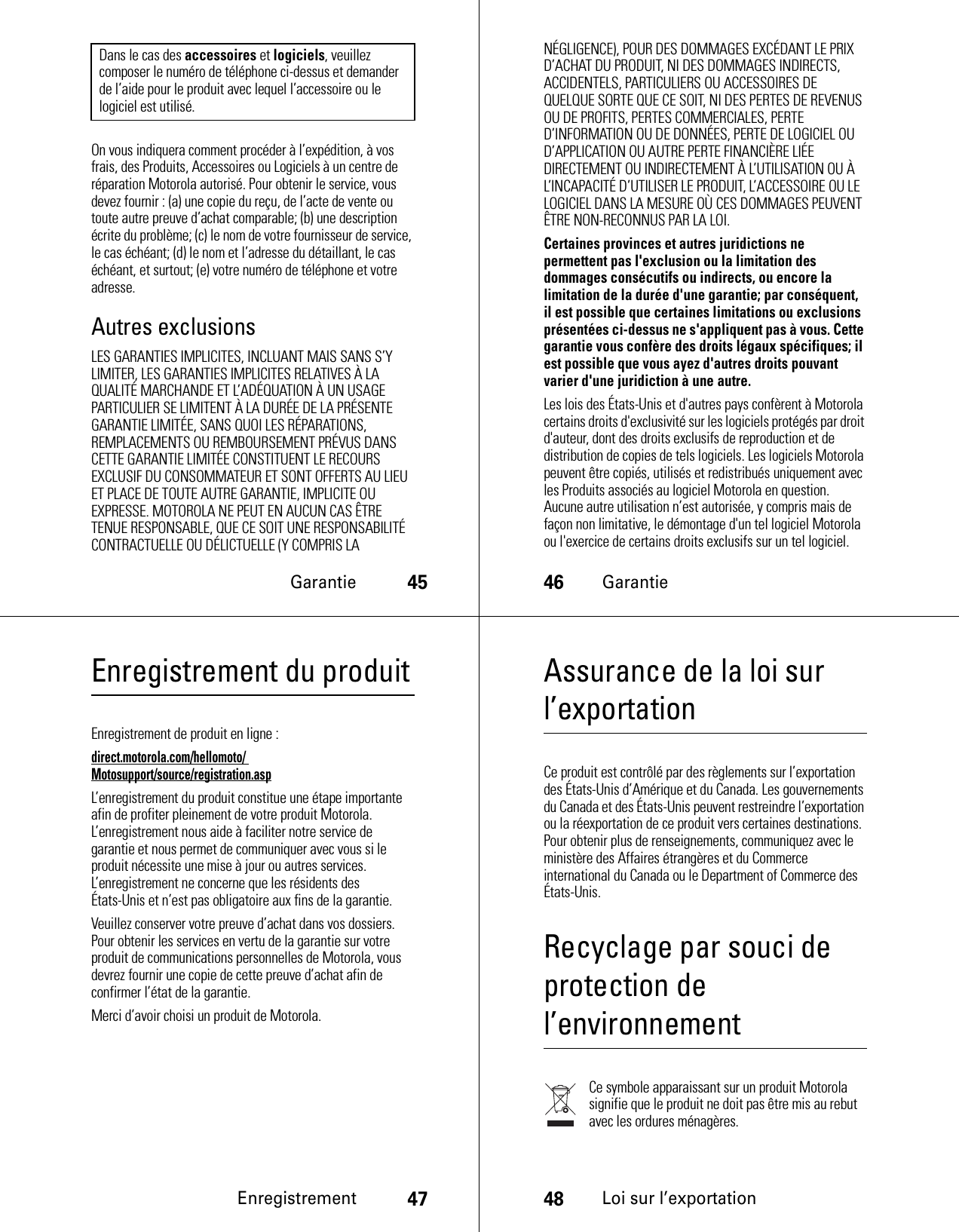 Garantie45On vous indiquera comment procéder à l’expédition, à vos frais, des Produits, Accessoires ou Logiciels à un centre de réparation Motorola autorisé. Pour obtenir le service, vous devez fournir : (a) une copie du reçu, de l’acte de vente ou toute autre preuve d’achat comparable; (b) une description écrite du problème; (c) le nom de votre fournisseur de service, le cas échéant; (d) le nom et l’adresse du détaillant, le cas échéant, et surtout; (e) votre numéro de téléphone et votre adresse.Autres exclusionsLES GARANTIES IMPLICITES, INCLUANT MAIS SANS S’Y LIMITER, LES GARANTIES IMPLICITES RELATIVES À LA QUALITÉ MARCHANDE ET L’ADÉQUATION À UN USAGE PARTICULIER SE LIMITENT À LA DURÉE DE LA PRÉSENTE GARANTIE LIMITÉE, SANS QUOI LES RÉPARATIONS, REMPLACEMENTS OU REMBOURSEMENT PRÉVUS DANS CETTE GARANTIE LIMITÉE CONSTITUENT LE RECOURS EXCLUSIF DU CONSOMMATEUR ET SONT OFFERTS AU LIEU ET PLACE DE TOUTE AUTRE GARANTIE, IMPLICITE OU EXPRESSE. MOTOROLA NE PEUT EN AUCUN CAS ÊTRE TENUE RESPONSABLE, QUE CE SOIT UNE RESPONSABILITÉ CONTRACTUELLE OU DÉLICTUELLE (Y COMPRIS LA Dans le cas des accessoires et logiciels, veuillez composer le numéro de téléphone ci-dessus et demander de l’aide pour le produit avec lequel l’accessoire ou le logiciel est utilisé.46GarantieNÉGLIGENCE), POUR DES DOMMAGES EXCÉDANT LE PRIX D’ACHAT DU PRODUIT, NI DES DOMMAGES INDIRECTS, ACCIDENTELS, PARTICULIERS OU ACCESSOIRES DE QUELQUE SORTE QUE CE SOIT, NI DES PERTES DE REVENUS OU DE PROFITS, PERTES COMMERCIALES, PERTE D’INFORMATION OU DE DONNÉES, PERTE DE LOGICIEL OU D’APPLICATION OU AUTRE PERTE FINANCIÈRE LIÉE DIRECTEMENT OU INDIRECTEMENT À L’UTILISATION OU À L’INCAPACITÉ D’UTILISER LE PRODUIT, L’ACCESSOIRE OU LE LOGICIEL DANS LA MESURE OÙ CES DOMMAGES PEUVENT ÊTRE NON-RECONNUS PAR LA LOI.Certaines provinces et autres juridictions ne permettent pas l&apos;exclusion ou la limitation des dommages consécutifs ou indirects, ou encore la limitation de la durée d&apos;une garantie; par conséquent, il est possible que certaines limitations ou exclusions présentées ci-dessus ne s&apos;appliquent pas à vous. Cette garantie vous confère des droits légaux spécifiques; il est possible que vous ayez d&apos;autres droits pouvant varier d&apos;une juridiction à une autre.Les lois des États-Unis et d&apos;autres pays confèrent à Motorola certains droits d&apos;exclusivité sur les logiciels protégés par droit d&apos;auteur, dont des droits exclusifs de reproduction et de distribution de copies de tels logiciels. Les logiciels Motorola peuvent être copiés, utilisés et redistribués uniquement avec les Produits associés au logiciel Motorola en question. Aucune autre utilisation n’est autorisée, y compris mais de façon non limitative, le démontage d&apos;un tel logiciel Motorola ou l&apos;exercice de certains droits exclusifs sur un tel logiciel.Enregistrement47Enregistrement du produitEnregistrementEnregistrement de produit en ligne :direct.motorola.com/hellomoto/ Motosupport/source/registration.aspL’enregistrement du produit constitue une étape importante afin de profiter pleinement de votre produit Motorola. L’enregistrement nous aide à faciliter notre service de garantie et nous permet de communiquer avec vous si le produit nécessite une mise à jour ou autres services. L’enregistrement ne concerne que les résidents des États-Unis et n’est pas obligatoire aux fins de la garantie.Veuillez conserver votre preuve d’achat dans vos dossiers. Pour obtenir les services en vertu de la garantie sur votre produit de communications personnelles de Motorola, vous devrez fournir une copie de cette preuve d’achat afin de confirmer l’état de la garantie.Merci d’avoir choisi un produit de Motorola.48Loi sur l’exportationAssurance de la loi sur l’exportationLoi sur l’exportationCe produit est contrôlé par des règlements sur l’exportation des États-Unis d’Amérique et du Canada. Les gouvernements du Canada et des États-Unis peuvent restreindre l’exportation ou la réexportation de ce produit vers certaines destinations. Pour obtenir plus de renseignements, communiquez avec le ministère des Affaires étrangères et du Commerce international du Canada ou le Department of Commerce des États-Unis.Recyclage par souci de protection de l’environnementInformation sur le recyclageCe symbole apparaissant sur un produit Motorola signifie que le produit ne doit pas être mis au rebut avec les ordures ménagères.