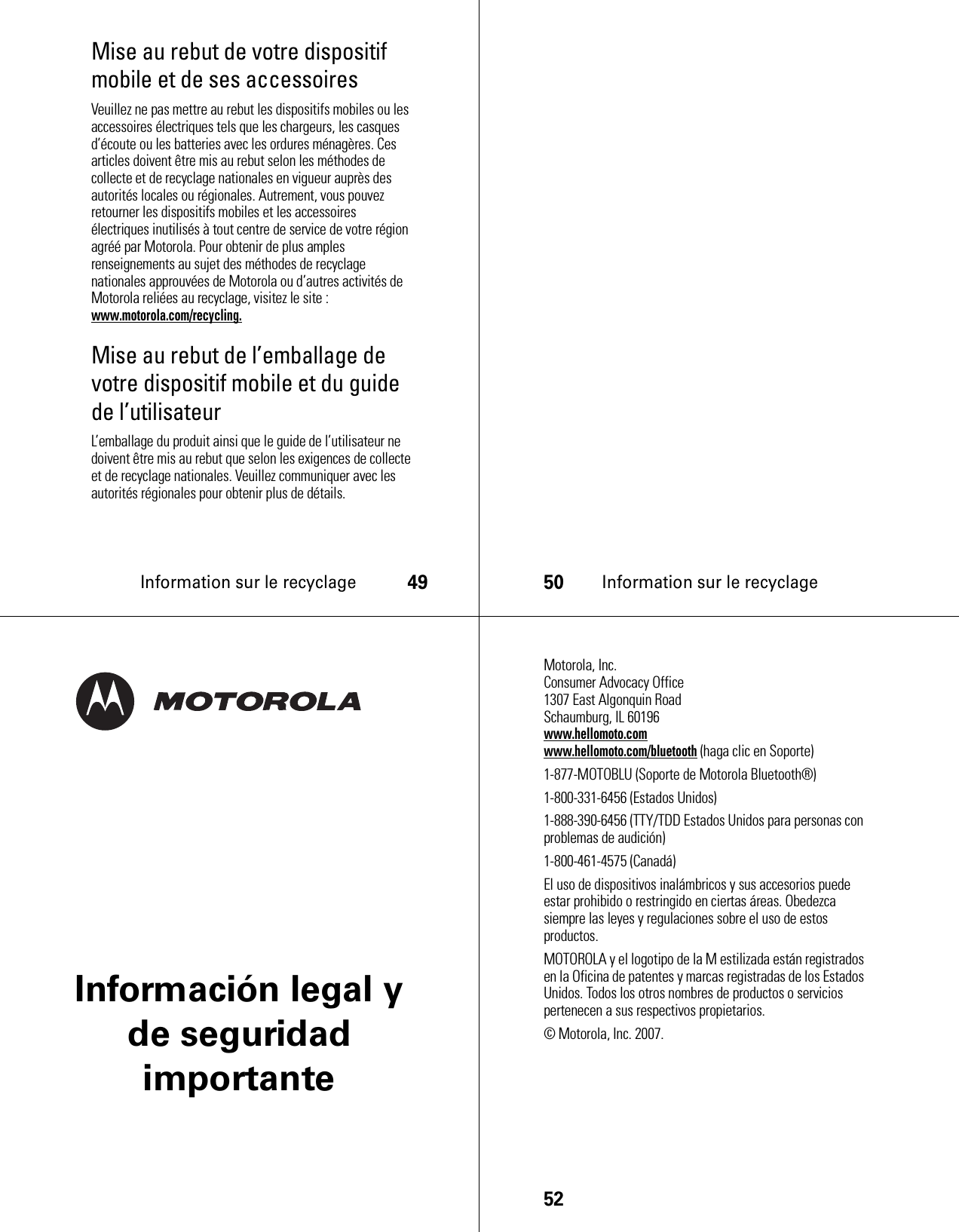 Information sur le recyclage49Mise au rebut de votre dispositif mobile et de ses accessoiresVeuillez ne pas mettre au rebut les dispositifs mobiles ou les accessoires électriques tels que les chargeurs, les casques d’écoute ou les batteries avec les ordures ménagères. Ces articles doivent être mis au rebut selon les méthodes de collecte et de recyclage nationales en vigueur auprès des autorités locales ou régionales. Autrement, vous pouvez retourner les dispositifs mobiles et les accessoires électriques inutilisés à tout centre de service de votre région agréé par Motorola. Pour obtenir de plus amples renseignements au sujet des méthodes de recyclage nationales approuvées de Motorola ou d’autres activités de Motorola reliées au recyclage, visitez le site : www.motorola.com/recycling.Mise au rebut de l’emballage de votre dispositif mobile et du guide de l’utilisateurL’emballage du produit ainsi que le guide de l’utilisateur ne doivent être mis au rebut que selon les exigences de collecte et de recyclage nationales. Veuillez communiquer avec les autorités régionales pour obtenir plus de détails.50Information sur le recyclageInformación legal y de seguridad importante52 Motorola, Inc.Consumer Advocacy Office1307 East Algonquin RoadSchaumburg, IL 60196www.hellomoto.comwww.hellomoto.com/bluetooth (haga clic en Soporte)1-877-MOTOBLU (Soporte de Motorola Bluetooth®)1-800-331-6456 (Estados Unidos)1-888-390-6456 (TTY/TDD Estados Unidos para personas con problemas de audición)1-800-461-4575 (Canadá)El uso de dispositivos inalámbricos y sus accesorios puede estar prohibido o restringido en ciertas áreas. Obedezca siempre las leyes y regulaciones sobre el uso de estos productos.MOTOROLA y el logotipo de la M estilizada están registrados en la Oficina de patentes y marcas registradas de los Estados Unidos. Todos los otros nombres de productos o servicios pertenecen a sus respectivos propietarios.© Motorola, Inc. 2007.