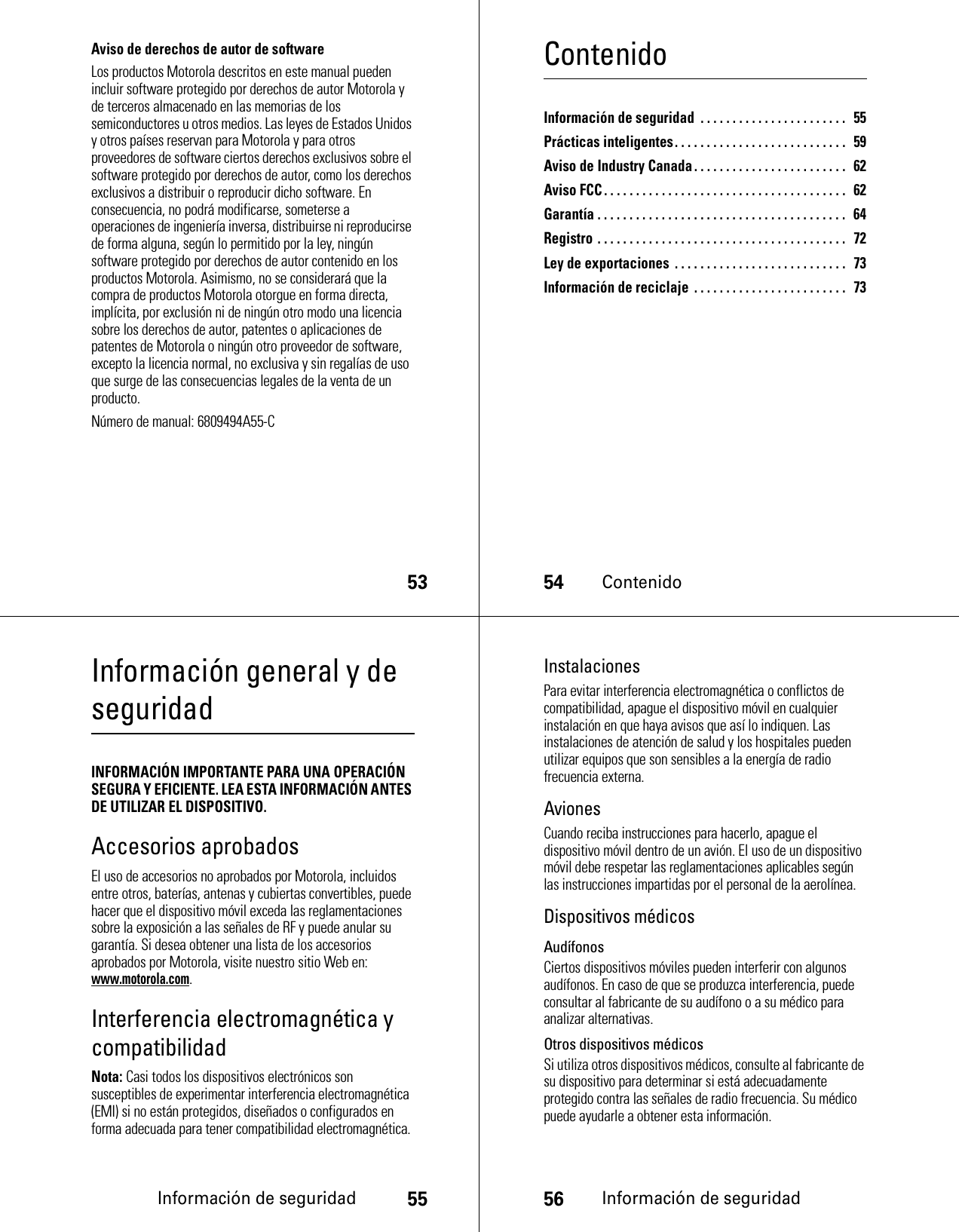 53Aviso de derechos de autor de softwareLos productos Motorola descritos en este manual pueden incluir software protegido por derechos de autor Motorola y de terceros almacenado en las memorias de los semiconductores u otros medios. Las leyes de Estados Unidos y otros países reservan para Motorola y para otros proveedores de software ciertos derechos exclusivos sobre el software protegido por derechos de autor, como los derechos exclusivos a distribuir o reproducir dicho software. En consecuencia, no podrá modificarse, someterse a operaciones de ingeniería inversa, distribuirse ni reproducirse de forma alguna, según lo permitido por la ley, ningún software protegido por derechos de autor contenido en los productos Motorola. Asimismo, no se considerará que la compra de productos Motorola otorgue en forma directa, implícita, por exclusión ni de ningún otro modo una licencia sobre los derechos de autor, patentes o aplicaciones de patentes de Motorola o ningún otro proveedor de software, excepto la licencia normal, no exclusiva y sin regalías de uso que surge de las consecuencias legales de la venta de un producto.Número de manual: 6809494A55-C54ContenidoContenidoInformación de seguridad  . . . . . . . . . . . . . . . . . . . . . . .   55Prácticas inteligentes. . . . . . . . . . . . . . . . . . . . . . . . . . .  59Aviso de Industry Canada. . . . . . . . . . . . . . . . . . . . . . . .  62Aviso FCC . . . . . . . . . . . . . . . . . . . . . . . . . . . . . . . . . . . . . .  62Garantía . . . . . . . . . . . . . . . . . . . . . . . . . . . . . . . . . . . . . . .   64Registro . . . . . . . . . . . . . . . . . . . . . . . . . . . . . . . . . . . . . . .   72Ley de exportaciones . . . . . . . . . . . . . . . . . . . . . . . . . . .  73Información de reciclaje  . . . . . . . . . . . . . . . . . . . . . . . .   73Información de seguridad55Información general y de seguridadInformación de seguridadINFORMACIÓN IMPORTANTE PARA UNA OPERACIÓN SEGURA Y EFICIENTE. LEA ESTA INFORMACIÓN ANTES DE UTILIZAR EL DISPOSITIVO.Accesorios aprobadosEl uso de accesorios no aprobados por Motorola, incluidos entre otros, baterías, antenas y cubiertas convertibles, puede hacer que el dispositivo móvil exceda las reglamentaciones sobre la exposición a las señales de RF y puede anular su garantía. Si desea obtener una lista de los accesorios aprobados por Motorola, visite nuestro sitio Web en: www.motorola.com.Interferencia electromagnética y compatibilidadNota: Casi todos los dispositivos electrónicos son susceptibles de experimentar interferencia electromagnética (EMI) si no están protegidos, diseñados o configurados en forma adecuada para tener compatibilidad electromagnética.56Información de seguridadInstalacionesPara evitar interferencia electromagnética o conflictos de compatibilidad, apague el dispositivo móvil en cualquier instalación en que haya avisos que así lo indiquen. Las instalaciones de atención de salud y los hospitales pueden utilizar equipos que son sensibles a la energía de radio frecuencia externa.AvionesCuando reciba instrucciones para hacerlo, apague el dispositivo móvil dentro de un avión. El uso de un dispositivo móvil debe respetar las reglamentaciones aplicables según las instrucciones impartidas por el personal de la aerolínea.Dispositivos médicosAudífonosCiertos dispositivos móviles pueden interferir con algunos audífonos. En caso de que se produzca interferencia, puede consultar al fabricante de su audífono o a su médico para analizar alternativas.Otros dispositivos médicosSi utiliza otros dispositivos médicos, consulte al fabricante de su dispositivo para determinar si está adecuadamente protegido contra las señales de radio frecuencia. Su médico puede ayudarle a obtener esta información.