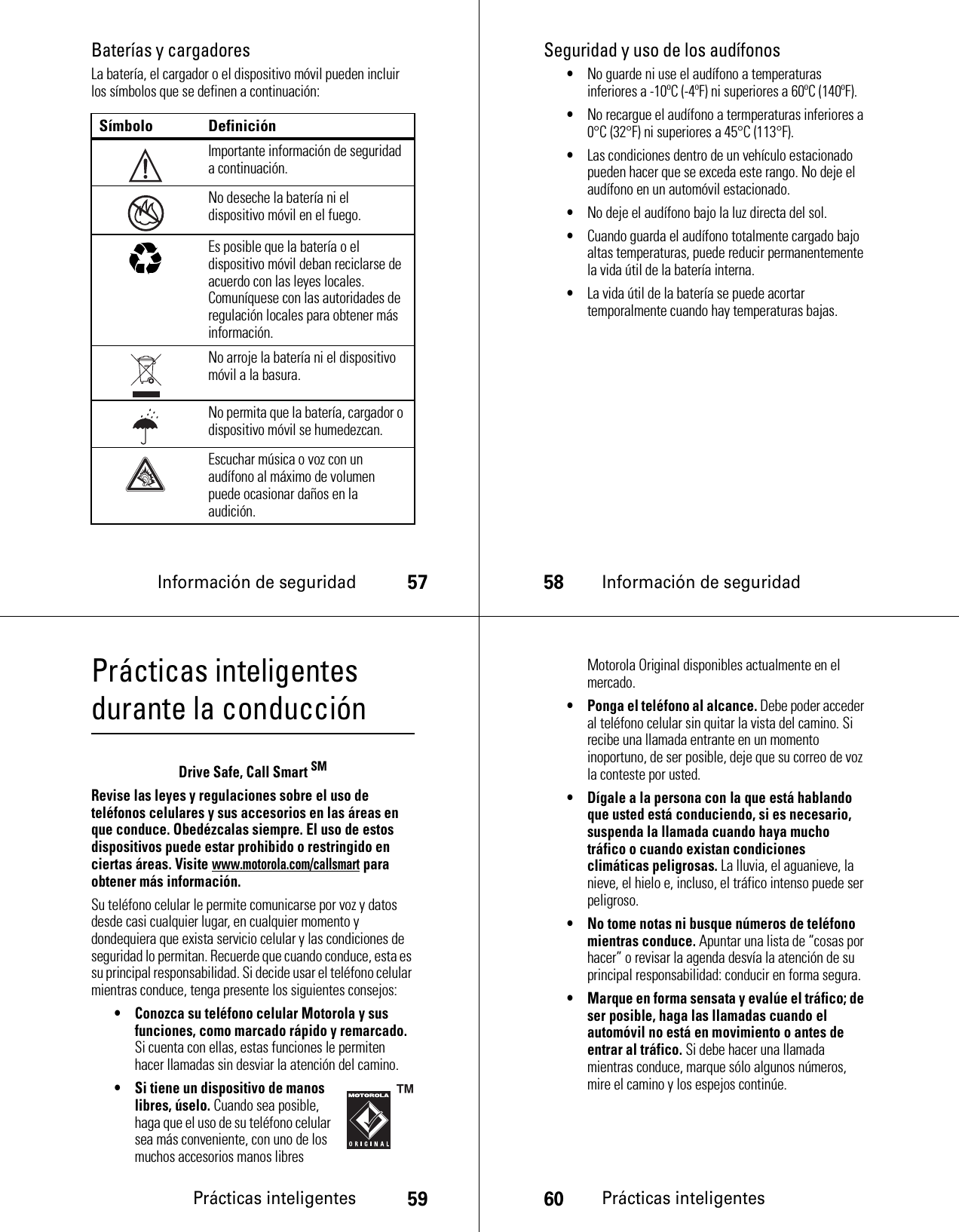 Información de seguridad57Baterías y cargadoresLa batería, el cargador o el dispositivo móvil pueden incluir los símbolos que se definen a continuación:Símbolo DefiniciónImportante información de seguridad a continuación.No deseche la batería ni el dispositivo móvil en el fuego.Es posible que la batería o el dispositivo móvil deban reciclarse de acuerdo con las leyes locales. Comuníquese con las autoridades de regulación locales para obtener más información.No arroje la batería ni el dispositivo móvil a la basura.No permita que la batería, cargador o dispositivo móvil se humedezcan.Escuchar música o voz con un audífono al máximo de volumen puede ocasionar daños en la audición.032374o032376o032375o58Información de seguridadSeguridad y uso de los audífonos•No guarde ni use el audífono a temperaturas inferiores a -10ºC (-4ºF) ni superiores a 60ºC (140ºF).•No recargue el audífono a termperaturas inferiores a 0°C (32°F) ni superiores a 45°C (113°F).•Las condiciones dentro de un vehículo estacionado pueden hacer que se exceda este rango. No deje el audífono en un automóvil estacionado.•No deje el audífono bajo la luz directa del sol.•Cuando guarda el audífono totalmente cargado bajo altas temperaturas, puede reducir permanentemente la vida útil de la batería interna.•La vida útil de la batería se puede acortar temporalmente cuando hay temperaturas bajas.Prácticas inteligentes59Prácticas inteligentes durante la conducciónPrácticas inteligentesDrive Safe, Call Smart SMRevise las leyes y regulaciones sobre el uso de teléfonos celulares y sus accesorios en las áreas en que conduce. Obedézcalas siempre. El uso de estos dispositivos puede estar prohibido o restringido en ciertas áreas. Visite www.motorola.com/callsmart para obtener más información.Su teléfono celular le permite comunicarse por voz y datos desde casi cualquier lugar, en cualquier momento y dondequiera que exista servicio celular y las condiciones de seguridad lo permitan. Recuerde que cuando conduce, esta es su principal responsabilidad. Si decide usar el teléfono celular mientras conduce, tenga presente los siguientes consejos:• Conozca su teléfono celular Motorola y sus funciones, como marcado rápido y remarcado. Si cuenta con ellas, estas funciones le permiten hacer llamadas sin desviar la atención del camino.• Si tiene un dispositivo de manos libres, úselo. Cuando sea posible, haga que el uso de su teléfono celular sea más conveniente, con uno de los muchos accesorios manos libres 60Prácticas inteligentesMotorola Original disponibles actualmente en el mercado.• Ponga el teléfono al alcance. Debe poder acceder al teléfono celular sin quitar la vista del camino. Si recibe una llamada entrante en un momento inoportuno, de ser posible, deje que su correo de voz la conteste por usted.• Dígale a la persona con la que está hablando que usted está conduciendo, si es necesario, suspenda la llamada cuando haya mucho tráfico o cuando existan condiciones climáticas peligrosas. La lluvia, el aguanieve, la nieve, el hielo e, incluso, el tráfico intenso puede ser peligroso.• No tome notas ni busque números de teléfono mientras conduce. Apuntar una lista de “cosas por hacer” o revisar la agenda desvía la atención de su principal responsabilidad: conducir en forma segura.• Marque en forma sensata y evalúe el tráfico; de ser posible, haga las llamadas cuando el automóvil no está en movimiento o antes de entrar al tráfico. Si debe hacer una llamada mientras conduce, marque sólo algunos números, mire el camino y los espejos continúe.