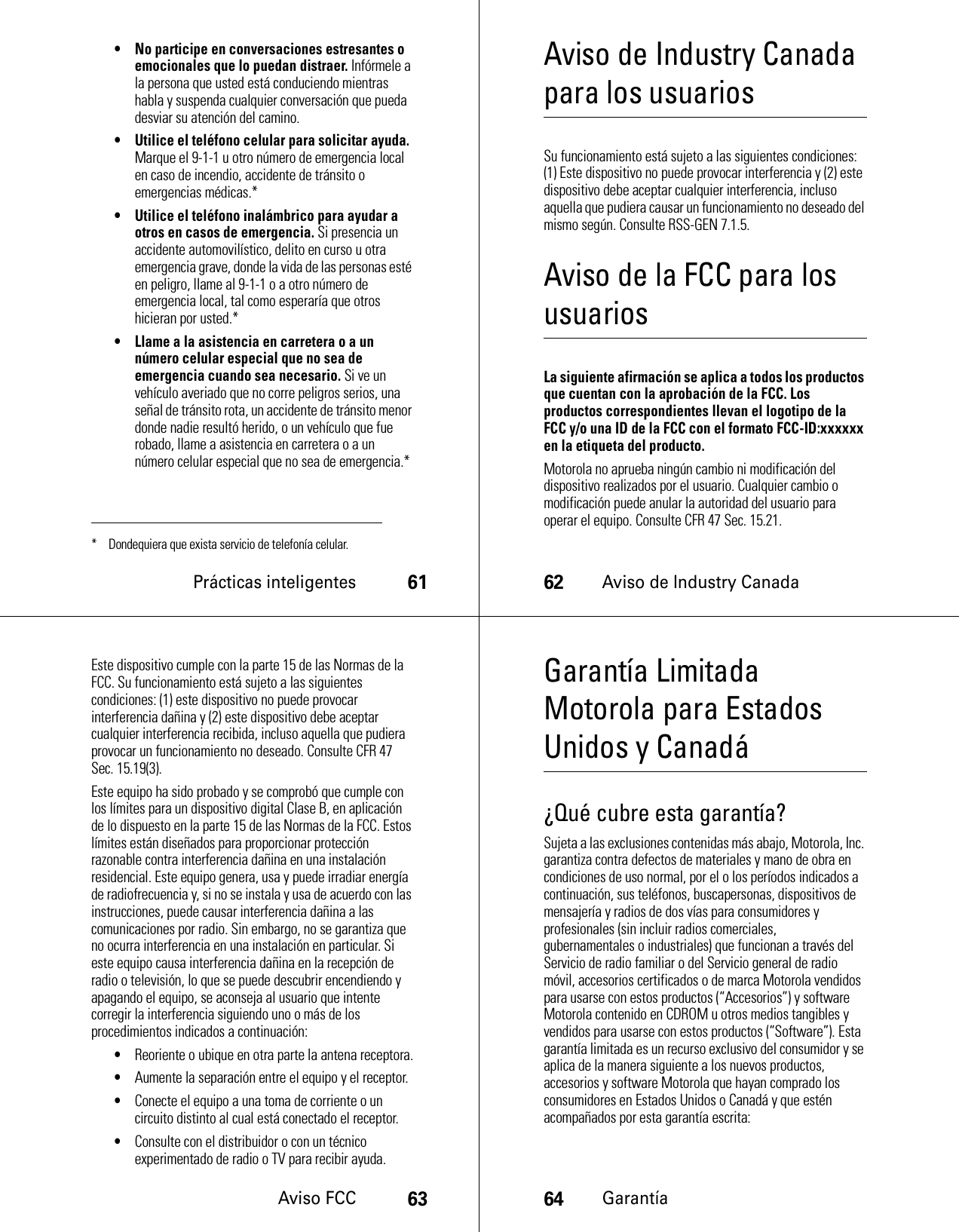 Prácticas inteligentes61• No participe en conversaciones estresantes o emocionales que lo puedan distraer. Infórmele a la persona que usted está conduciendo mientras habla y suspenda cualquier conversación que pueda desviar su atención del camino.• Utilice el teléfono celular para solicitar ayuda. Marque el 9-1-1 u otro número de emergencia local en caso de incendio, accidente de tránsito o emergencias médicas.*• Utilice el teléfono inalámbrico para ayudar a otros en casos de emergencia. Si presencia un accidente automovilístico, delito en curso u otra emergencia grave, donde la vida de las personas esté en peligro, llame al 9-1-1 o a otro número de emergencia local, tal como esperaría que otros hicieran por usted.*• Llame a la asistencia en carretera o a un número celular especial que no sea de emergencia cuando sea necesario. Si ve un vehículo averiado que no corre peligros serios, una señal de tránsito rota, un accidente de tránsito menor donde nadie resultó herido, o un vehículo que fue robado, llame a asistencia en carretera o a un número celular especial que no sea de emergencia.** Dondequiera que exista servicio de telefonía celular.62Aviso de Industry CanadaAviso de Industry Canada para los usuariosAvi so de Industry CanadaSu funcionamiento está sujeto a las siguientes condiciones: (1) Este dispositivo no puede provocar interferencia y (2) este dispositivo debe aceptar cualquier interferencia, incluso aquella que pudiera causar un funcionamiento no deseado del mismo según. Consulte RSS-GEN 7.1.5.Aviso de la FCC para los usuariosAvi so F C CLa siguiente afirmación se aplica a todos los productos que cuentan con la aprobación de la FCC. Los productos correspondientes llevan el logotipo de la FCC y/o una ID de la FCC con el formato FCC-ID:xxxxxx en la etiqueta del producto.Motorola no aprueba ningún cambio ni modificación del dispositivo realizados por el usuario. Cualquier cambio o modificación puede anular la autoridad del usuario para operar el equipo. Consulte CFR 47 Sec. 15.21.Aviso FCC63Este dispositivo cumple con la parte 15 de las Normas de la FCC. Su funcionamiento está sujeto a las siguientes condiciones: (1) este dispositivo no puede provocar interferencia dañina y (2) este dispositivo debe aceptar cualquier interferencia recibida, incluso aquella que pudiera provocar un funcionamiento no deseado. Consulte CFR 47 Sec. 15.19(3).Este equipo ha sido probado y se comprobó que cumple con los límites para un dispositivo digital Clase B, en aplicación de lo dispuesto en la parte 15 de las Normas de la FCC. Estos límites están diseñados para proporcionar protección razonable contra interferencia dañina en una instalación residencial. Este equipo genera, usa y puede irradiar energía de radiofrecuencia y, si no se instala y usa de acuerdo con las instrucciones, puede causar interferencia dañina a las comunicaciones por radio. Sin embargo, no se garantiza que no ocurra interferencia en una instalación en particular. Si este equipo causa interferencia dañina en la recepción de radio o televisión, lo que se puede descubrir encendiendo y apagando el equipo, se aconseja al usuario que intente corregir la interferencia siguiendo uno o más de los procedimientos indicados a continuación:•Reoriente o ubique en otra parte la antena receptora.•Aumente la separación entre el equipo y el receptor.•Conecte el equipo a una toma de corriente o un circuito distinto al cual está conectado el receptor.•Consulte con el distribuidor o con un técnico experimentado de radio o TV para recibir ayuda.64GarantíaGarantía Limitada Motorola para Estados Unidos y CanadáGaran tía¿Qué cubre esta garantía?Sujeta a las exclusiones contenidas más abajo, Motorola, Inc. garantiza contra defectos de materiales y mano de obra en condiciones de uso normal, por el o los períodos indicados a continuación, sus teléfonos, buscapersonas, dispositivos de mensajería y radios de dos vías para consumidores y profesionales (sin incluir radios comerciales, gubernamentales o industriales) que funcionan a través del Servicio de radio familiar o del Servicio general de radio móvil, accesorios certificados o de marca Motorola vendidos para usarse con estos productos (“Accesorios”) y software Motorola contenido en CDROM u otros medios tangibles y vendidos para usarse con estos productos (“Software”). Esta garantía limitada es un recurso exclusivo del consumidor y se aplica de la manera siguiente a los nuevos productos, accesorios y software Motorola que hayan comprado los consumidores en Estados Unidos o Canadá y que estén acompañados por esta garantía escrita: