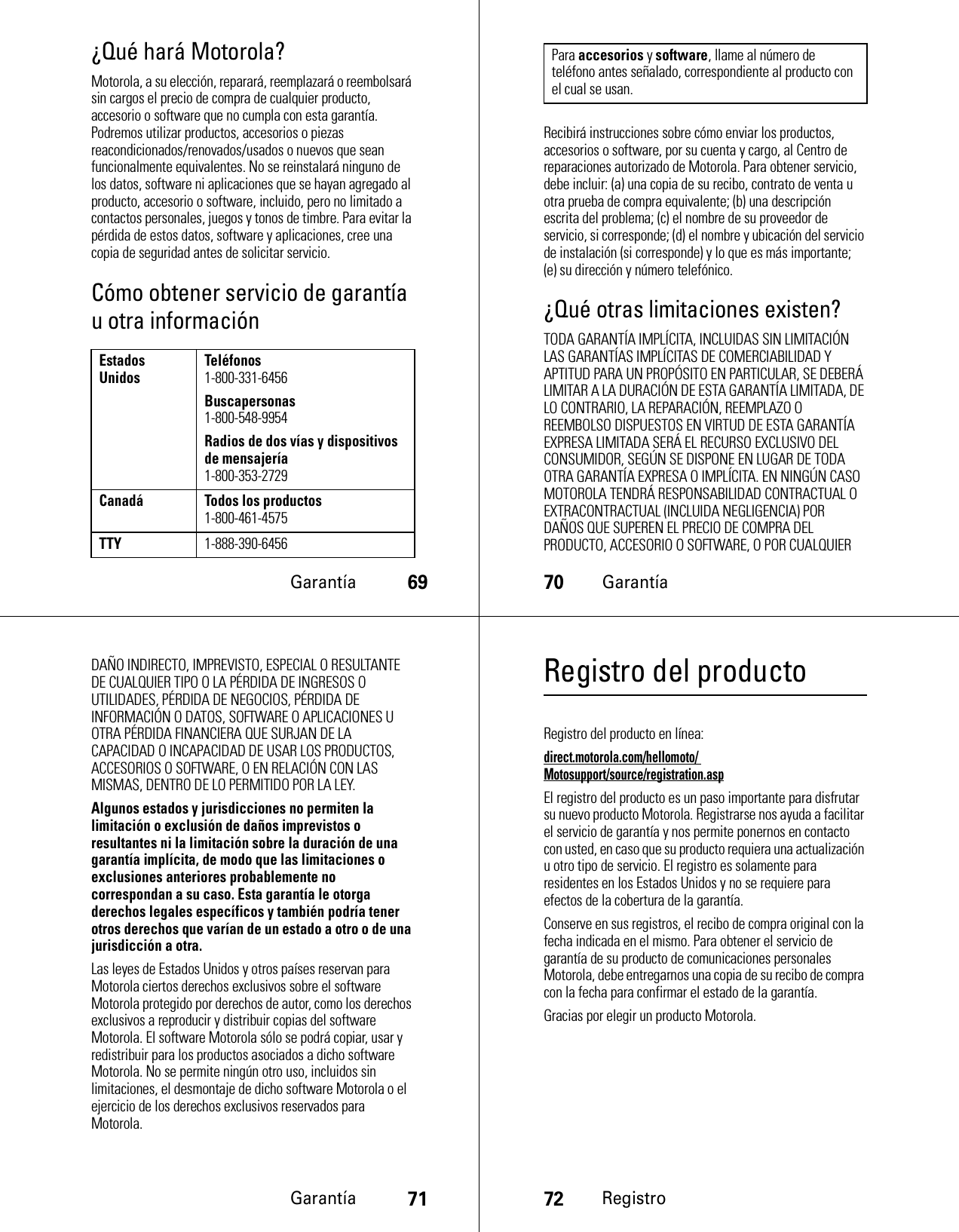 Garantía69¿Qué hará Motorola?Motorola, a su elección, reparará, reemplazará o reembolsará sin cargos el precio de compra de cualquier producto, accesorio o software que no cumpla con esta garantía. Podremos utilizar productos, accesorios o piezas reacondicionados/renovados/usados o nuevos que sean funcionalmente equivalentes. No se reinstalará ninguno de los datos, software ni aplicaciones que se hayan agregado al producto, accesorio o software, incluido, pero no limitado a contactos personales, juegos y tonos de timbre. Para evitar la pérdida de estos datos, software y aplicaciones, cree una copia de seguridad antes de solicitar servicio.Cómo obtener servicio de garantía u otra informaciónEstados Unidos Teléfonos1-800-331-6456Buscapersonas1-800-548-9954Radios de dos vías y dispositivos de mensajería1-800-353-2729Canadá Todos los productos1-800-461-4575TTY1-888-390-645670GarantíaRecibirá instrucciones sobre cómo enviar los productos, accesorios o software, por su cuenta y cargo, al Centro de reparaciones autorizado de Motorola. Para obtener servicio, debe incluir: (a) una copia de su recibo, contrato de venta u otra prueba de compra equivalente; (b) una descripción escrita del problema; (c) el nombre de su proveedor de servicio, si corresponde; (d) el nombre y ubicación del servicio de instalación (si corresponde) y lo que es más importante; (e) su dirección y número telefónico.¿Qué otras limitaciones existen?TODA GARANTÍA IMPLÍCITA, INCLUIDAS SIN LIMITACIÓN LAS GARANTÍAS IMPLÍCITAS DE COMERCIABILIDAD Y APTITUD PARA UN PROPÓSITO EN PARTICULAR, SE DEBERÁ LIMITAR A LA DURACIÓN DE ESTA GARANTÍA LIMITADA, DE LO CONTRARIO, LA REPARACIÓN, REEMPLAZO O REEMBOLSO DISPUESTOS EN VIRTUD DE ESTA GARANTÍA EXPRESA LIMITADA SERÁ EL RECURSO EXCLUSIVO DEL CONSUMIDOR, SEGÚN SE DISPONE EN LUGAR DE TODA OTRA GARANTÍA EXPRESA O IMPLÍCITA. EN NINGÚN CASO MOTOROLA TENDRÁ RESPONSABILIDAD CONTRACTUAL O EXTRACONTRACTUAL (INCLUIDA NEGLIGENCIA) POR DAÑOS QUE SUPEREN EL PRECIO DE COMPRA DEL PRODUCTO, ACCESORIO O SOFTWARE, O POR CUALQUIER Para accesorios y software, llame al número de teléfono antes señalado, correspondiente al producto con el cual se usan.Garantía71DAÑO INDIRECTO, IMPREVISTO, ESPECIAL O RESULTANTE DE CUALQUIER TIPO O LA PÉRDIDA DE INGRESOS O UTILIDADES, PÉRDIDA DE NEGOCIOS, PÉRDIDA DE INFORMACIÓN O DATOS, SOFTWARE O APLICACIONES U OTRA PÉRDIDA FINANCIERA QUE SURJAN DE LA CAPACIDAD O INCAPACIDAD DE USAR LOS PRODUCTOS, ACCESORIOS O SOFTWARE, O EN RELACIÓN CON LAS MISMAS, DENTRO DE LO PERMITIDO POR LA LEY.Algunos estados y jurisdicciones no permiten la limitación o exclusión de daños imprevistos o resultantes ni la limitación sobre la duración de una garantía implícita, de modo que las limitaciones o exclusiones anteriores probablemente no correspondan a su caso. Esta garantía le otorga derechos legales específicos y también podría tener otros derechos que varían de un estado a otro o de una jurisdicción a otra. Las leyes de Estados Unidos y otros países reservan para Motorola ciertos derechos exclusivos sobre el software Motorola protegido por derechos de autor, como los derechos exclusivos a reproducir y distribuir copias del software Motorola. El software Motorola sólo se podrá copiar, usar y redistribuir para los productos asociados a dicho software Motorola. No se permite ningún otro uso, incluidos sin limitaciones, el desmontaje de dicho software Motorola o el ejercicio de los derechos exclusivos reservados para Motorola.72RegistroRegistro del productoRegistroRegistro del producto en línea:direct.motorola.com/hellomoto/ Motosupport/source/registration.aspEl registro del producto es un paso importante para disfrutar su nuevo producto Motorola. Registrarse nos ayuda a facilitar el servicio de garantía y nos permite ponernos en contacto con usted, en caso que su producto requiera una actualización u otro tipo de servicio. El registro es solamente para residentes en los Estados Unidos y no se requiere para efectos de la cobertura de la garantía.Conserve en sus registros, el recibo de compra original con la fecha indicada en el mismo. Para obtener el servicio de garantía de su producto de comunicaciones personales Motorola, debe entregarnos una copia de su recibo de compra con la fecha para confirmar el estado de la garantía.Gracias por elegir un producto Motorola.