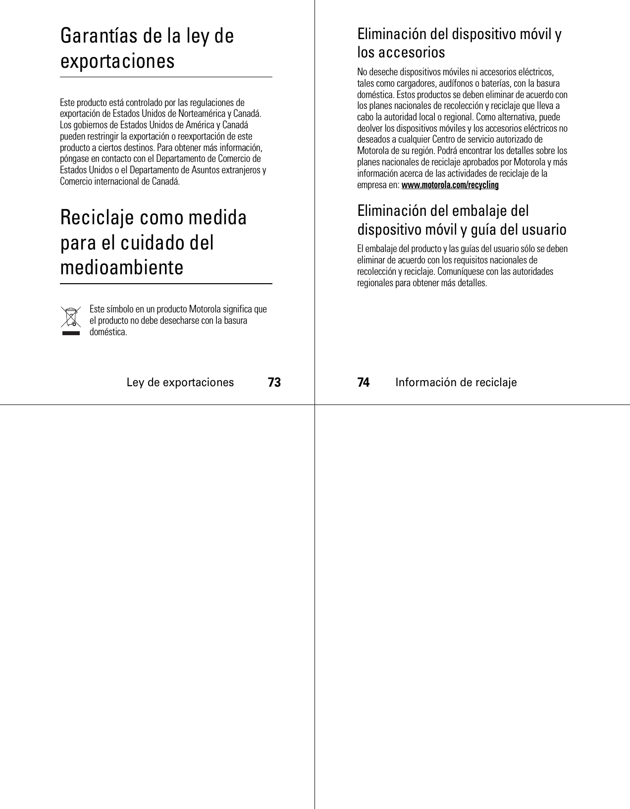 Ley de exportaciones73Garantías de la ley de exportacionesLey de exportacionesEste producto está controlado por las regulaciones de exportación de Estados Unidos de Norteamérica y Canadá. Los gobiernos de Estados Unidos de América y Canadá pueden restringir la exportación o reexportación de este producto a ciertos destinos. Para obtener más información, póngase en contacto con el Departamento de Comercio de Estados Unidos o el Departamento de Asuntos extranjeros y Comercio internacional de Canadá.Reciclaje como medida para el cuidado del medioambienteInformación de reciclajeEste símbolo en un producto Motorola significa que el producto no debe desecharse con la basura doméstica.74Información de reciclajeEliminación del dispositivo móvil y los accesoriosNo deseche dispositivos móviles ni accesorios eléctricos, tales como cargadores, audífonos o baterías, con la basura doméstica. Estos productos se deben eliminar de acuerdo con los planes nacionales de recolección y reciclaje que lleva a cabo la autoridad local o regional. Como alternativa, puede deolver los dispositivos móviles y los accesorios eléctricos no deseados a cualquier Centro de servicio autorizado de Motorola de su región. Podrá encontrar los detalles sobre los planes nacionales de reciclaje aprobados por Motorola y más información acerca de las actividades de reciclaje de la empresa en: www.motorola.com/recyclingEliminación del embalaje del dispositivo móvil y guía del usuarioEl embalaje del producto y las guías del usuario sólo se deben eliminar de acuerdo con los requisitos nacionales de recolección y reciclaje. Comuníquese con las autoridades regionales para obtener más detalles.