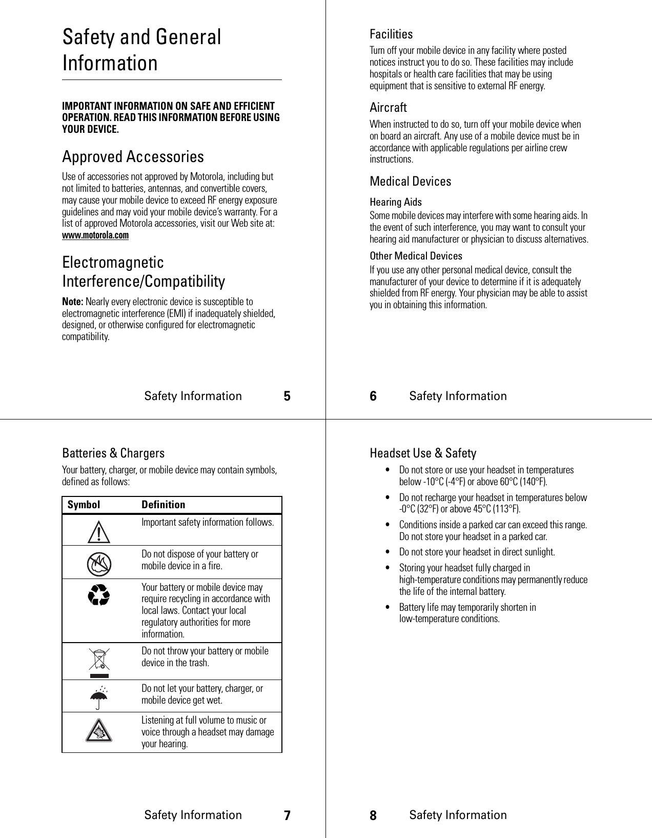 Safety Information5Safety and General InformationSafety InformationIMPORTANT INFORMATION ON SAFE AND EFFICIENT OPERATION. READ THIS INFORMATION BEFORE USING YOUR DEVICE.Approved AccessoriesUse of accessories not approved by Motorola, including but not limited to batteries, antennas, and convertible covers, may cause your mobile device to exceed RF energy exposure guidelines and may void your mobile device’s warranty. For a list of approved Motorola accessories, visit our Web site at: www.motorola.comElectromagnetic Interference/CompatibilityNote: Nearly every electronic device is susceptible to electromagnetic interference (EMI) if inadequately shielded, designed, or otherwise configured for electromagnetic compatibility.6Safety InformationFacilitiesTurn off your mobile device in any facility where posted notices instruct you to do so. These facilities may include hospitals or health care facilities that may be using equipment that is sensitive to external RF energy.AircraftWhen instructed to do so, turn off your mobile device when on board an aircraft. Any use of a mobile device must be in accordance with applicable regulations per airline crew instructions.Medical DevicesHearing AidsSome mobile devices may interfere with some hearing aids. In the event of such interference, you may want to consult your hearing aid manufacturer or physician to discuss alternatives.Other Medical DevicesIf you use any other personal medical device, consult the manufacturer of your device to determine if it is adequately shielded from RF energy. Your physician may be able to assist you in obtaining this information.Safety Information7Batteries &amp; ChargersYour battery, charger, or mobile device may contain symbols, defined as follows:Symbol DefinitionImportant safety information follows.Do not dispose of your battery or mobile device in a fire.Your battery or mobile device may require recycling in accordance with local laws. Contact your local regulatory authorities for more information.Do not throw your battery or mobile device in the trash.Do not let your battery, charger, or mobile device get wet.Listening at full volume to music or voice through a headset may damage your hearing.032374o032376o032375o8Safety InformationHeadset Use &amp; Safety•Do not store or use your headset in temperatures below -10°C (-4°F) or above 60°C (140°F).•Do not recharge your headset in temperatures below -0°C (32°F) or above 45°C (113°F).•Conditions inside a parked car can exceed this range. Do not store your headset in a parked car.•Do not store your headset in direct sunlight.•Storing your headset fully charged in high-temperature conditions may permanently reduce the life of the internal battery.•Battery life may temporarily shorten in low-temperature conditions.