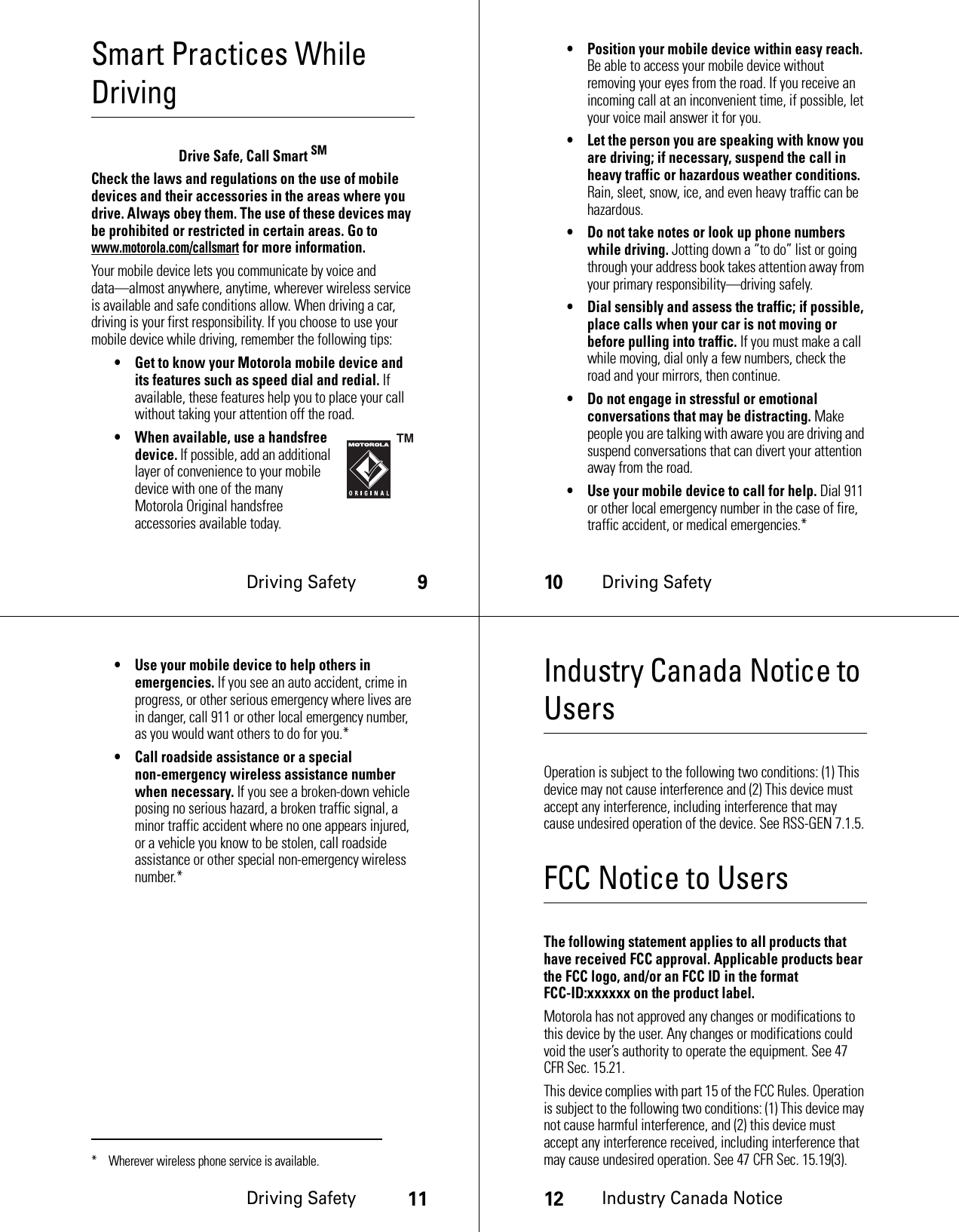 Driving Safety9Smart Practices While DrivingDri ving  Safe tyDrive Safe, Call Smart SMCheck the laws and regulations on the use of mobile devices and their accessories in the areas where you drive. Always obey them. The use of these devices may be prohibited or restricted in certain areas. Go to www.motorola.com/callsmart for more information.Your mobile device lets you communicate by voice and data—almost anywhere, anytime, wherever wireless service is available and safe conditions allow. When driving a car, driving is your first responsibility. If you choose to use your mobile device while driving, remember the following tips:• Get to know your Motorola mobile device and its features such as speed dial and redial. If available, these features help you to place your call without taking your attention off the road.• When available, use a handsfree device. If possible, add an additional layer of convenience to your mobile device with one of the many Motorola Original handsfree accessories available today.10Driving Safety• Position your mobile device within easy reach. Be able to access your mobile device without removing your eyes from the road. If you receive an incoming call at an inconvenient time, if possible, let your voice mail answer it for you.• Let the person you are speaking with know you are driving; if necessary, suspend the call in heavy traffic or hazardous weather conditions. Rain, sleet, snow, ice, and even heavy traffic can be hazardous.• Do not take notes or look up phone numbers while driving. Jotting down a “to do” list or going through your address book takes attention away from your primary responsibility—driving safely.• Dial sensibly and assess the traffic; if possible, place calls when your car is not moving or before pulling into traffic. If you must make a call while moving, dial only a few numbers, check the road and your mirrors, then continue.• Do not engage in stressful or emotional conversations that may be distracting. Make people you are talking with aware you are driving and suspend conversations that can divert your attention away from the road.• Use your mobile device to call for help. Dial 911 or other local emergency number in the case of fire, traffic accident, or medical emergencies.*Driving Safety11• Use your mobile device to help others in emergencies. If you see an auto accident, crime in progress, or other serious emergency where lives are in danger, call 911 or other local emergency number, as you would want others to do for you.*• Call roadside assistance or a special non-emergency wireless assistance number when necessary. If you see a broken-down vehicle posing no serious hazard, a broken traffic signal, a minor traffic accident where no one appears injured, or a vehicle you know to be stolen, call roadside assistance or other special non-emergency wireless number.** Wherever wireless phone service is available.12Industry Canada NoticeIndustry Canada Notice to UsersIndustr y Canad a NoticeOperation is subject to the following two conditions: (1) This device may not cause interference and (2) This device must accept any interference, including interference that may cause undesired operation of the device. See RSS-GEN 7.1.5.FCC Notice to UsersFCC NoticeThe following statement applies to all products that have received FCC approval. Applicable products bear the FCC logo, and/or an FCC ID in the format FCC-ID:xxxxxx on the product label.Motorola has not approved any changes or modifications to this device by the user. Any changes or modifications could void the user’s authority to operate the equipment. See 47 CFR Sec. 15.21.This device complies with part 15 of the FCC Rules. Operation is subject to the following two conditions: (1) This device may not cause harmful interference, and (2) this device must accept any interference received, including interference that may cause undesired operation. See 47 CFR Sec. 15.19(3).