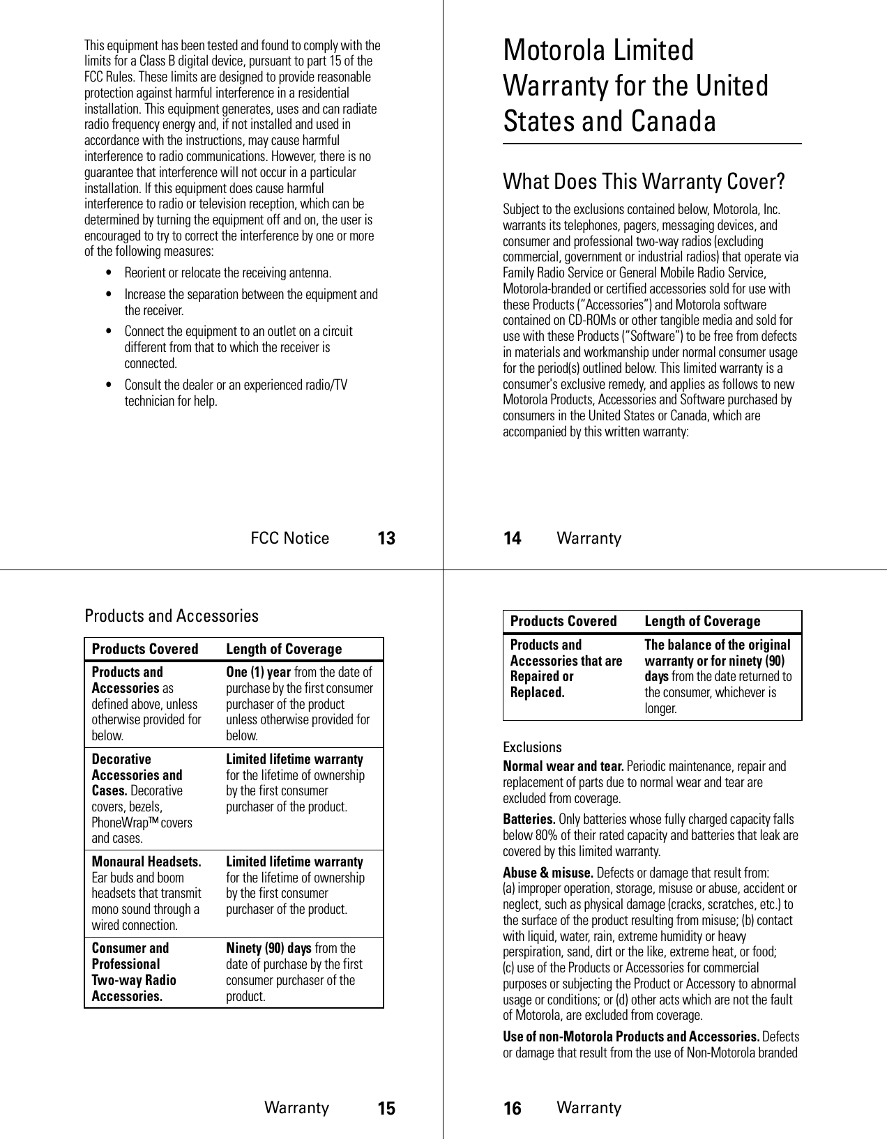 FCC Notice13This equipment has been tested and found to comply with the limits for a Class B digital device, pursuant to part 15 of the FCC Rules. These limits are designed to provide reasonable protection against harmful interference in a residential installation. This equipment generates, uses and can radiate radio frequency energy and, if not installed and used in accordance with the instructions, may cause harmful interference to radio communications. However, there is no guarantee that interference will not occur in a particular installation. If this equipment does cause harmful interference to radio or television reception, which can be determined by turning the equipment off and on, the user is encouraged to try to correct the interference by one or more of the following measures:•Reorient or relocate the receiving antenna.•Increase the separation between the equipment and the receiver.•Connect the equipment to an outlet on a circuit different from that to which the receiver is connected.•Consult the dealer or an experienced radio/TV technician for help.14WarrantyMotorola Limited Warranty for the United States and CanadaWarrantyWhat Does This Warranty Cover?Subject to the exclusions contained below, Motorola, Inc. warrants its telephones, pagers, messaging devices, and consumer and professional two-way radios (excluding commercial, government or industrial radios) that operate via Family Radio Service or General Mobile Radio Service, Motorola-branded or certified accessories sold for use with these Products (“Accessories”) and Motorola software contained on CD-ROMs or other tangible media and sold for use with these Products (“Software”) to be free from defects in materials and workmanship under normal consumer usage for the period(s) outlined below. This limited warranty is a consumer&apos;s exclusive remedy, and applies as follows to new Motorola Products, Accessories and Software purchased by consumers in the United States or Canada, which are accompanied by this written warranty:Warranty15Products and AccessoriesProducts Covered Length of CoverageProducts and Accessories as defined above, unless otherwise provided for below.One (1) year from the date of purchase by the first consumer purchaser of the product unless otherwise provided for below.Decorative Accessories and Cases. Decorative covers, bezels, PhoneWrap™ covers and cases.Limited lifetime warranty for the lifetime of ownership by the first consumer purchaser of the product.Monaural Headsets. Ear buds and boom headsets that transmit mono sound through a wired connection.Limited lifetime warranty for the lifetime of ownership by the first consumer purchaser of the product.Consumer and Professional Two-way Radio Accessories.Ninety (90) days from the date of purchase by the first consumer purchaser of the product.16WarrantyExclusionsNormal wear and tear. Periodic maintenance, repair and replacement of parts due to normal wear and tear are excluded from coverage.Batteries. Only batteries whose fully charged capacity falls below 80% of their rated capacity and batteries that leak are covered by this limited warranty.Abuse &amp; misuse. Defects or damage that result from: (a) improper operation, storage, misuse or abuse, accident or neglect, such as physical damage (cracks, scratches, etc.) to the surface of the product resulting from misuse; (b) contact with liquid, water, rain, extreme humidity or heavy perspiration, sand, dirt or the like, extreme heat, or food; (c) use of the Products or Accessories for commercial purposes or subjecting the Product or Accessory to abnormal usage or conditions; or (d) other acts which are not the fault of Motorola, are excluded from coverage.Use of non-Motorola Products and Accessories. Defects or damage that result from the use of Non-Motorola branded Products and Accessories that are Repaired or Replaced.The balance of the original warranty or for ninety (90) days from the date returned to the consumer, whichever is longer.Products Covered Length of Coverage