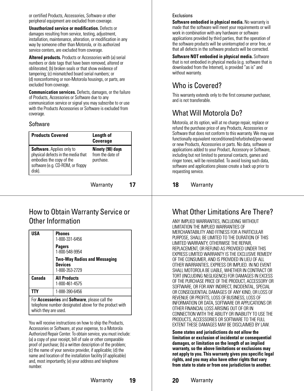 Warranty17or certified Products, Accessories, Software or other peripheral equipment are excluded from coverage.Unauthorized service or modification. Defects or damages resulting from service, testing, adjustment, installation, maintenance, alteration, or modification in any way by someone other than Motorola, or its authorized service centers, are excluded from coverage.Altered products. Products or Accessories with (a) serial numbers or date tags that have been removed, altered or obliterated; (b) broken seals or that show evidence of tampering; (c) mismatched board serial numbers; or (d) nonconforming or non-Motorola housings, or parts, are excluded from coverage.Communication services. Defects, damages, or the failure of Products, Accessories or Software due to any communication service or signal you may subscribe to or use with the Products Accessories or Software is excluded from coverage.SoftwareProducts Covered Length of CoverageSoftware. Applies only to physical defects in the media that embodies the copy of the software (e.g. CD-ROM, or floppy disk).Ninety (90) days from the date of purchase.18WarrantyExclusionsSoftware embodied in physical media. No warranty is made that the software will meet your requirements or will work in combination with any hardware or software applications provided by third parties, that the operation of the software products will be uninterrupted or error free, or that all defects in the software products will be corrected.Software NOT embodied in physical media. Software that is not embodied in physical media (e.g. software that is downloaded from the Internet), is provided “as is” and without warranty.Who is Covered?This warranty extends only to the first consumer purchaser, and is not transferable.What Will Motorola Do?Motorola, at its option, will at no charge repair, replace or refund the purchase price of any Products, Accessories or Software that does not conform to this warranty. We may use functionally equivalent reconditioned/refurbished/pre-owned or new Products, Accessories or parts. No data, software or applications added to your Product, Accessory or Software, including but not limited to personal contacts, games and ringer tones, will be reinstalled. To avoid losing such data, software and applications please create a back up prior to requesting service.Warranty19How to Obtain Warranty Service or Other InformationYou will receive instructions on how to ship the Products, Accessories or Software, at your expense, to a Motorola Authorized Repair Center. To obtain service, you must include: (a) a copy of your receipt, bill of sale or other comparable proof of purchase; (b) a written description of the problem; (c) the name of your service provider, if applicable; (d) the name and location of the installation facility (if applicable) and, most importantly; (e) your address and telephone number.USA Phones1-800-331-6456Pagers1-800-548-9954Two-Way Radios and Messaging Devices1-800-353-2729Canada All Products1-800-461-4575TTY1-888-390-6456For Accessories and Software, please call the telephone number designated above for the product with which they are used.20WarrantyWhat Other Limitations Are There?ANY IMPLIED WARRANTIES, INCLUDING WITHOUT LIMITATION THE IMPLIED WARRANTIES OF MERCHANTABILITY AND FITNESS FOR A PARTICULAR PURPOSE, SHALL BE LIMITED TO THE DURATION OF THIS LIMITED WARRANTY, OTHERWISE THE REPAIR, REPLACEMENT, OR REFUND AS PROVIDED UNDER THIS EXPRESS LIMITED WARRANTY IS THE EXCLUSIVE REMEDY OF THE CONSUMER, AND IS PROVIDED IN LIEU OF ALL OTHER WARRANTIES, EXPRESS OR IMPLIED. IN NO EVENT SHALL MOTOROLA BE LIABLE, WHETHER IN CONTRACT OR TORT (INCLUDING NEGLIGENCE) FOR DAMAGES IN EXCESS OF THE PURCHASE PRICE OF THE PRODUCT, ACCESSORY OR SOFTWARE, OR FOR ANY INDIRECT, INCIDENTAL, SPECIAL OR CONSEQUENTIAL DAMAGES OF ANY KIND, OR LOSS OF REVENUE OR PROFITS, LOSS OF BUSINESS, LOSS OF INFORMATION OR DATA, SOFTWARE OR APPLICATIONS OR OTHER FINANCIAL LOSS ARISING OUT OF OR IN CONNECTION WITH THE ABILITY OR INABILITY TO USE THE PRODUCTS, ACCESSORIES OR SOFTWARE TO THE FULL EXTENT THESE DAMAGES MAY BE DISCLAIMED BY LAW.Some states and jurisdictions do not allow the limitation or exclusion of incidental or consequential damages, or limitation on the length of an implied warranty, so the above limitations or exclusions may not apply to you. This warranty gives you specific legal rights, and you may also have other rights that vary from state to state or from one jurisdiction to another.