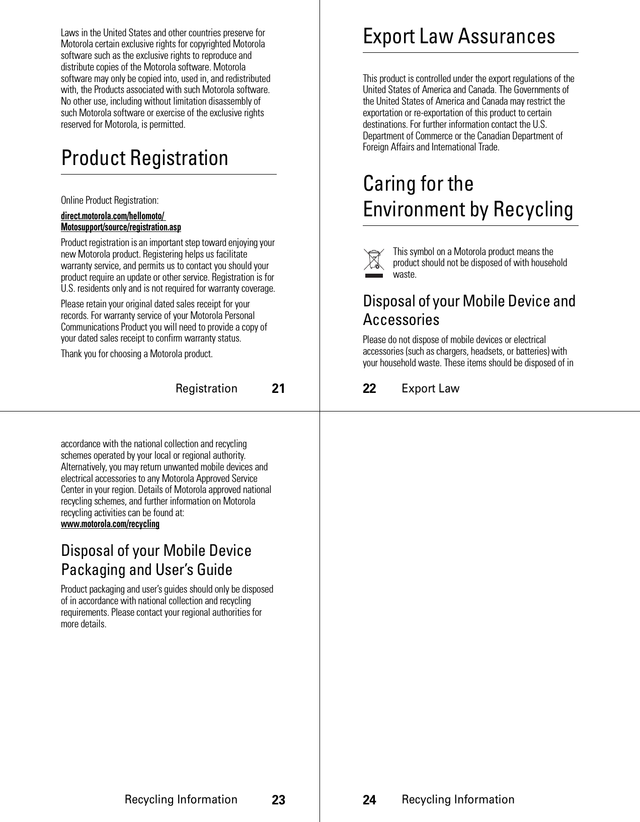 Registration21Laws in the United States and other countries preserve for Motorola certain exclusive rights for copyrighted Motorola software such as the exclusive rights to reproduce and distribute copies of the Motorola software. Motorola software may only be copied into, used in, and redistributed with, the Products associated with such Motorola software. No other use, including without limitation disassembly of such Motorola software or exercise of the exclusive rights reserved for Motorola, is permitted.Product RegistrationRegistrationOnline Product Registration:direct.motorola.com/hellomoto/ Motosupport/source/registration.aspProduct registration is an important step toward enjoying your new Motorola product. Registering helps us facilitate warranty service, and permits us to contact you should your product require an update or other service. Registration is for U.S. residents only and is not required for warranty coverage.Please retain your original dated sales receipt for your records. For warranty service of your Motorola Personal Communications Product you will need to provide a copy of your dated sales receipt to confirm warranty status.Thank you for choosing a Motorola product.22Export LawExport Law AssurancesExport LawThis product is controlled under the export regulations of the United States of America and Canada. The Governments of the United States of America and Canada may restrict the exportation or re-exportation of this product to certain destinations. For further information contact the U.S. Department of Commerce or the Canadian Department of Foreign Affairs and International Trade.Caring for the Environment by RecyclingRecycling I nformati onThis symbol on a Motorola product means the product should not be disposed of with household waste.Disposal of your Mobile Device and AccessoriesPlease do not dispose of mobile devices or electrical accessories (such as chargers, headsets, or batteries) with your household waste. These items should be disposed of in Recycling Information23accordance with the national collection and recycling schemes operated by your local or regional authority. Alternatively, you may return unwanted mobile devices and electrical accessories to any Motorola Approved Service Center in your region. Details of Motorola approved national recycling schemes, and further information on Motorola recycling activities can be found at: www.motorola.com/recyclingDisposal of your Mobile Device Packaging and User’s GuideProduct packaging and user’s guides should only be disposed of in accordance with national collection and recycling requirements. Please contact your regional authorities for more details.24Recycling Information