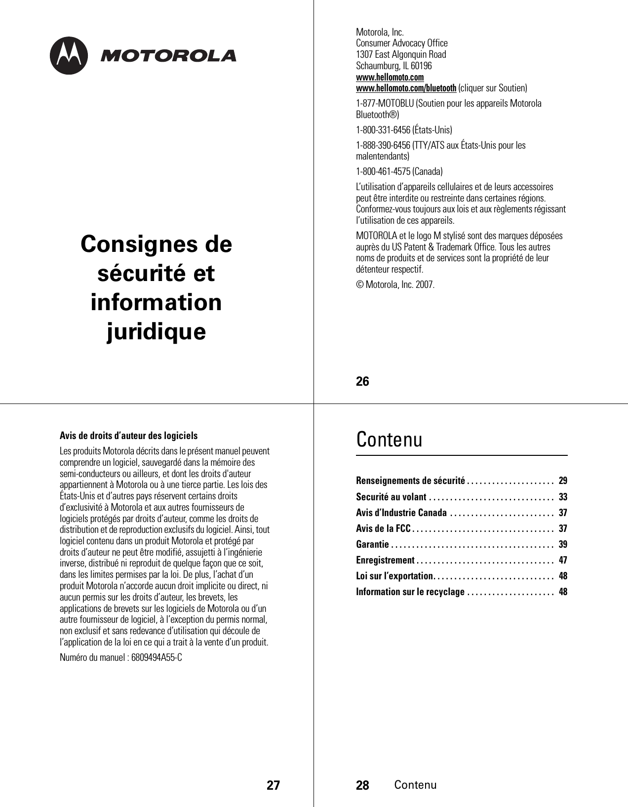 Consignes de sécurité et information juridique26 Motorola, Inc.Consumer Advocacy Office1307 East Algonquin RoadSchaumburg, IL 60196www.hellomoto.comwww.hellomoto.com/bluetooth (cliquer sur Soutien)1-877-MOTOBLU (Soutien pour les appareils Motorola Bluetooth®)1-800-331-6456 (États-Unis)1-888-390-6456 (TTY/ATS aux États-Unis pour les malentendants)1-800-461-4575 (Canada)L’utilisation d’appareils cellulaires et de leurs accessoires peut être interdite ou restreinte dans certaines régions. Conformez-vous toujours aux lois et aux règlements régissant l’utilisation de ces appareils.MOTOROLA et le logo M stylisé sont des marques déposées auprès du US Patent &amp; Trademark Office. Tous les autres noms de produits et de services sont la propriété de leur détenteur respectif.© Motorola, Inc. 2007.27Avis de droits d’auteur des logicielsLes produits Motorola décrits dans le présent manuel peuvent comprendre un logiciel, sauvegardé dans la mémoire des semi-conducteurs ou ailleurs, et dont les droits d&apos;auteur appartiennent à Motorola ou à une tierce partie. Les lois des États-Unis et d’autres pays réservent certains droits d’exclusivité à Motorola et aux autres fournisseurs de logiciels protégés par droits d’auteur, comme les droits de distribution et de reproduction exclusifs du logiciel. Ainsi, tout logiciel contenu dans un produit Motorola et protégé par droits d’auteur ne peut être modifié, assujetti à l’ingénierie inverse, distribué ni reproduit de quelque façon que ce soit, dans les limites permises par la loi. De plus, l’achat d’un produit Motorola n’accorde aucun droit implicite ou direct, ni aucun permis sur les droits d’auteur, les brevets, les applications de brevets sur les logiciels de Motorola ou d’un autre fournisseur de logiciel, à l’exception du permis normal, non exclusif et sans redevance d’utilisation qui découle de l’application de la loi en ce qui a trait à la vente d’un produit.Numéro du manuel : 6809494A55-C28ContenuContenuRenseignements de sécurité . . . . . . . . . . . . . . . . . . . . .  29Securité au volant . . . . . . . . . . . . . . . . . . . . . . . . . . . . . .   33Avis d’Industrie Canada . . . . . . . . . . . . . . . . . . . . . . . . .  37Avis de la FCC . . . . . . . . . . . . . . . . . . . . . . . . . . . . . . . . . .   37Garantie . . . . . . . . . . . . . . . . . . . . . . . . . . . . . . . . . . . . . . .   39Enregistrement . . . . . . . . . . . . . . . . . . . . . . . . . . . . . . . . .   47Loi sur l’exportation. . . . . . . . . . . . . . . . . . . . . . . . . . . . .  48Information sur le recyclage . . . . . . . . . . . . . . . . . . . . .  48