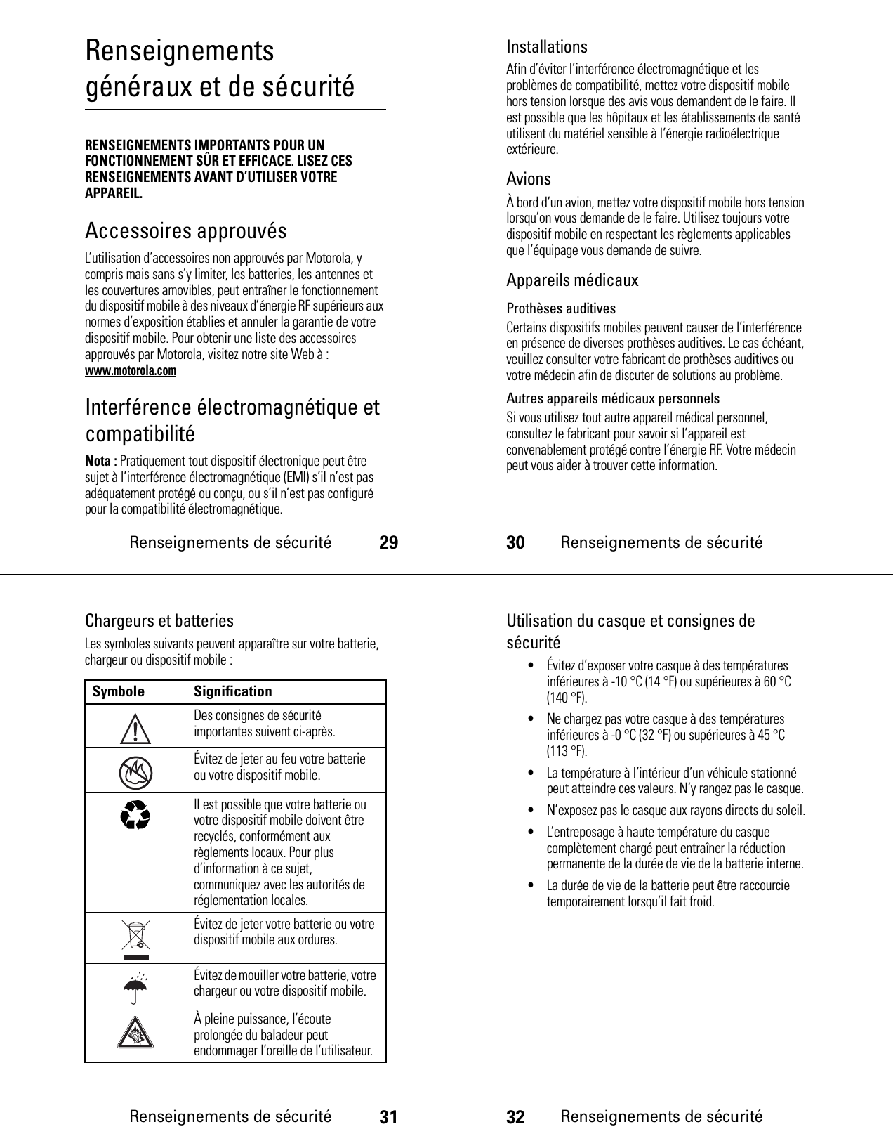 Renseignements de sécurité29Renseignements généraux et de sécuritéRenseignements de sécuritéRENSEIGNEMENTS IMPORTANTS POUR UN FONCTIONNEMENT SÛR ET EFFICACE. LISEZ CES RENSEIGNEMENTS AVANT D’UTILISER VOTRE APPAREIL.Accessoires approuvésL’utilisation d’accessoires non approuvés par Motorola, y compris mais sans s’y limiter, les batteries, les antennes et les couvertures amovibles, peut entraîner le fonctionnement du dispositif mobile à des niveaux d’énergie RF supérieurs aux normes d’exposition établies et annuler la garantie de votre dispositif mobile. Pour obtenir une liste des accessoires approuvés par Motorola, visitez notre site Web à : www.motorola.comInterférence électromagnétique et compatibilitéNota : Pratiquement tout dispositif électronique peut être sujet à l’interférence électromagnétique (EMI) s’il n’est pas adéquatement protégé ou conçu, ou s’il n’est pas configuré pour la compatibilité électromagnétique.30Renseignements de sécuritéInstallationsAfin d’éviter l’interférence électromagnétique et les problèmes de compatibilité, mettez votre dispositif mobile hors tension lorsque des avis vous demandent de le faire. Il est possible que les hôpitaux et les établissements de santé utilisent du matériel sensible à l’énergie radioélectrique extérieure.AvionsÀ bord d’un avion, mettez votre dispositif mobile hors tension lorsqu’on vous demande de le faire. Utilisez toujours votre dispositif mobile en respectant les règlements applicables que l’équipage vous demande de suivre.Appareils médicauxProthèses auditivesCertains dispositifs mobiles peuvent causer de l’interférence en présence de diverses prothèses auditives. Le cas échéant, veuillez consulter votre fabricant de prothèses auditives ou votre médecin afin de discuter de solutions au problème.Autres appareils médicaux personnelsSi vous utilisez tout autre appareil médical personnel, consultez le fabricant pour savoir si l’appareil est convenablement protégé contre l’énergie RF. Votre médecin peut vous aider à trouver cette information.Renseignements de sécurité31Chargeurs et batteriesLes symboles suivants peuvent apparaître sur votre batterie, chargeur ou dispositif mobile :Symbole SignificationDes consignes de sécurité importantes suivent ci-après.Évitez de jeter au feu votre batterie ou votre dispositif mobile.Il est possible que votre batterie ou votre dispositif mobile doivent être recyclés, conformément aux règlements locaux. Pour plus d’information à ce sujet, communiquez avec les autorités de réglementation locales.Évitez de jeter votre batterie ou votre dispositif mobile aux ordures.Évitez de mouiller votre batterie, votre chargeur ou votre dispositif mobile.À pleine puissance, l’écoute prolongée du baladeur peut endommager l’oreille de l’utilisateur.032374o032376o032375o32Renseignements de sécuritéUtilisation du casque et consignes de sécurité•Évitez d’exposer votre casque à des températures inférieures à -10 °C (14 °F) ou supérieures à 60 °C (140 °F).•Ne chargez pas votre casque à des températures inférieures à -0 °C (32 °F) ou supérieures à 45 °C (113 °F).•La température à l’intérieur d’un véhicule stationné peut atteindre ces valeurs. N’y rangez pas le casque.•N’exposez pas le casque aux rayons directs du soleil.•L’entreposage à haute température du casque complètement chargé peut entraîner la réduction permanente de la durée de vie de la batterie interne.•La durée de vie de la batterie peut être raccourcie temporairement lorsqu’il fait froid.