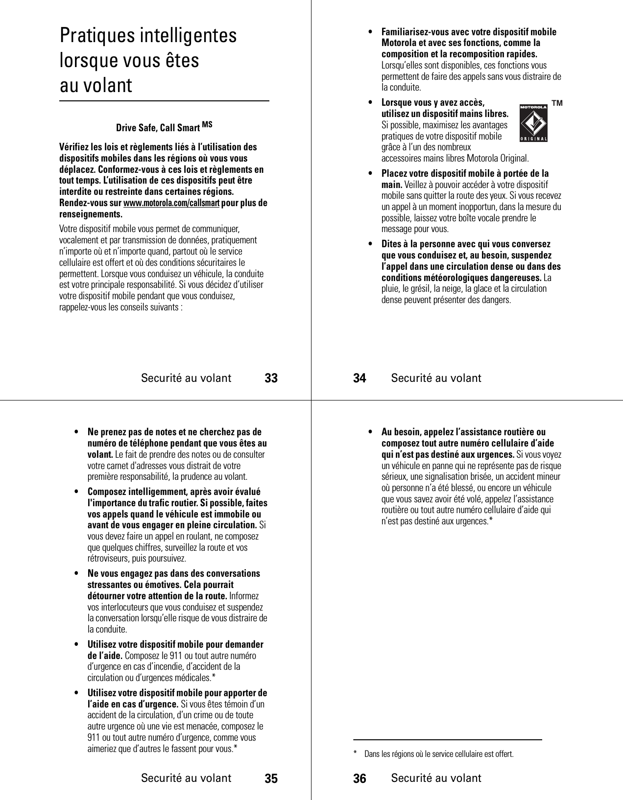 Securité au volant33Pratiques intelligentes lorsque vous êtes au volantSecurité au volantDrive Safe, Call Smart MSVérifiez les lois et règlements liés à l’utilisation des dispositifs mobiles dans les régions où vous vous déplacez. Conformez-vous à ces lois et règlements en tout temps. L’utilisation de ces dispositifs peut être interdite ou restreinte dans certaines régions. Rendez-vous sur www.motorola.com/callsmart pour plus de renseignements.Votre dispositif mobile vous permet de communiquer, vocalement et par transmission de données, pratiquement n’importe où et n’importe quand, partout où le service cellulaire est offert et où des conditions sécuritaires le permettent. Lorsque vous conduisez un véhicule, la conduite est votre principale responsabilité. Si vous décidez d’utiliser votre dispositif mobile pendant que vous conduisez, rappelez-vous les conseils suivants :34Securité au volant• Familiarisez-vous avec votre dispositif mobile Motorola et avec ses fonctions, comme la composition et la recomposition rapides. Lorsqu’elles sont disponibles, ces fonctions vous permettent de faire des appels sans vous distraire de la conduite.• Lorsque vous y avez accès, utilisez un dispositif mains libres. Si possible, maximisez les avantages pratiques de votre dispositif mobile grâce à l’un des nombreux accessoires mains libres Motorola Original.• Placez votre dispositif mobile à portée de la main. Veillez à pouvoir accéder à votre dispositif mobile sans quitter la route des yeux. Si vous recevez un appel à un moment inopportun, dans la mesure du possible, laissez votre boîte vocale prendre le message pour vous.• Dites à la personne avec qui vous conversez que vous conduisez et, au besoin, suspendez l’appel dans une circulation dense ou dans des conditions météorologiques dangereuses. La pluie, le grésil, la neige, la glace et la circulation dense peuvent présenter des dangers.Securité au volant35• Ne prenez pas de notes et ne cherchez pas de numéro de téléphone pendant que vous êtes au volant. Le fait de prendre des notes ou de consulter votre carnet d&apos;adresses vous distrait de votre première responsabilité, la prudence au volant.• Composez intelligemment, après avoir évalué l&apos;importance du trafic routier. Si possible, faites vos appels quand le véhicule est immobile ou avant de vous engager en pleine circulation. Si vous devez faire un appel en roulant, ne composez que quelques chiffres, surveillez la route et vos rétroviseurs, puis poursuivez.• Ne vous engagez pas dans des conversations stressantes ou émotives. Cela pourrait détourner votre attention de la route. Informez vos interlocuteurs que vous conduisez et suspendez la conversation lorsqu’elle risque de vous distraire de la conduite.• Utilisez votre dispositif mobile pour demander de l’aide. Composez le 911 ou tout autre numéro d’urgence en cas d’incendie, d’accident de la circulation ou d’urgences médicales.*• Utilisez votre dispositif mobile pour apporter de l’aide en cas d’urgence. Si vous êtes témoin d’un accident de la circulation, d’un crime ou de toute autre urgence où une vie est menacée, composez le 911 ou tout autre numéro d’urgence, comme vous aimeriez que d’autres le fassent pour vous.*36Securité au volant• Au besoin, appelez l’assistance routière ou composez tout autre numéro cellulaire d’aide qui n’est pas destiné aux urgences. Si vous voyez un véhicule en panne qui ne représente pas de risque sérieux, une signalisation brisée, un accident mineur où personne n’a été blessé, ou encore un véhicule que vous savez avoir été volé, appelez l’assistance routière ou tout autre numéro cellulaire d’aide qui n’est pas destiné aux urgences.** Dans les régions où le service cellulaire est offert.