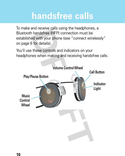 10handsfree callshandsfree callsTo make and receive calls using the headphones, a Bluetooth handsfree (HFP) connection must be established with your phone (see “connect wirelessly” on page 6 for details).You’ll use these controls and indicators on your headphones when making and receiving handsfree calls.Call ButtonPlay/Pause ButtonIndicator LightMusicControlWheelVolume Control Wheel