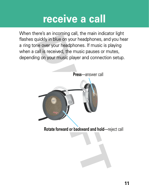 11receive a callreceive a callWhen there’s an incoming call, the main indicator light flashes quickly in blue on your headphones, and you hear a ring tone over your headphones. If music is playing when a call is received, the music pauses or mutes, depending on your music player and connection setup.Press—answer callRotate forward or backward and hold—reject call