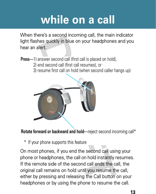 13while on a callWhen there’s a second incoming call, the main indicator light flashes quickly in blue on your headphones and you hear an alert.On most phones, if you end the second call using your phone or headphones, the call on hold instantly resumes. If the remote side of the second call ends the call, the original call remains on hold until you resume the call, either by pressing and releasing the Call button on your headphones or by using the phone to resume the call.Press—1) answer second call (first call is placed on hold),            2) end second call (first call resumes), or            3) resume first call on hold (when second caller hangs up)Rotate forward or backward and hold—reject second incoming call**  If your phone supports this feature