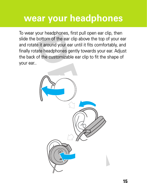 15wear your headphoneswear your h eadphonesTo wear your headphones, first pull open ear clip, then slide the bottom of the ear clip above the top of your ear and rotate it around your ear until it fits comfortably, and finally rotate headphones gently towards your ear. Adjust the back of the customizable ear clip to fit the shape of your ear..