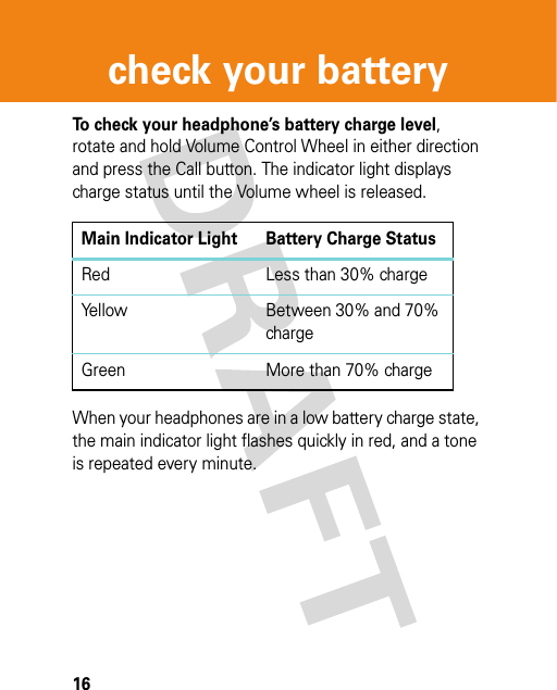 16check your batterycheck your batte ryTo check your headphone’s battery charge level, rotate and hold Volume Control Wheel in either direction and press the Call button. The indicator light displays charge status until the Volume wheel is released.When your headphones are in a low battery charge state, the main indicator light flashes quickly in red, and a tone is repeated every minute.Main Indicator Light Battery Charge StatusRed Less than 30% chargeYellow Between 30% and 70% chargeGreen More than 70% charge