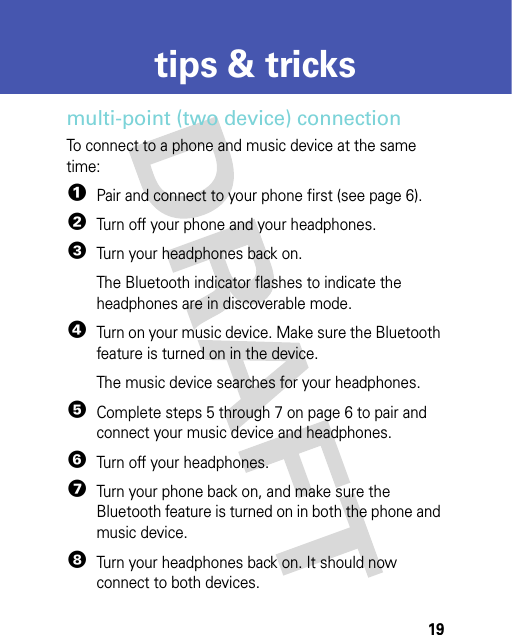 19tips &amp; trickstips &amp; tricksmulti-point (two device) connectionTo connect to a phone and music device at the same time:  1Pair and connect to your phone first (see page 6).2Turn off your phone and your headphones.3Turn your headphones back on. The Bluetooth indicator flashes to indicate the headphones are in discoverable mode.4Turn on your music device. Make sure the Bluetooth feature is turned on in the device.The music device searches for your headphones.5Complete steps 5 through 7 on page 6 to pair and connect your music device and headphones.6Turn off your headphones.7Turn your phone back on, and make sure the Bluetooth feature is turned on in both the phone and music device.8Turn your headphones back on. It should now connect to both devices.