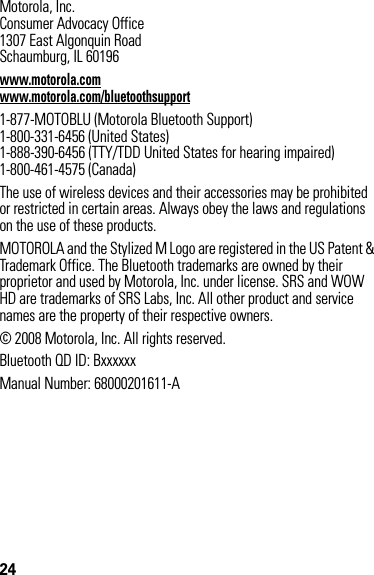 24 Motorola, Inc.Consumer Advocacy Office1307 East Algonquin RoadSchaumburg, IL 60196www.motorola.comwww.motorola.com/bluetoothsupport1-877-MOTOBLU (Motorola Bluetooth Support)1-800-331-6456 (United States)1-888-390-6456 (TTY/TDD United States for hearing impaired)1-800-461-4575 (Canada)The use of wireless devices and their accessories may be prohibited or restricted in certain areas. Always obey the laws and regulations on the use of these products.MOTOROLA and the Stylized M Logo are registered in the US Patent &amp; Trademark Office. The Bluetooth trademarks are owned by their proprietor and used by Motorola, Inc. under license. SRS and WOW HD are trademarks of SRS Labs, Inc. All other product and service names are the property of their respective owners.© 2008 Motorola, Inc. All rights reserved.Bluetooth QD ID: BxxxxxxManual Number: 68000201611-A