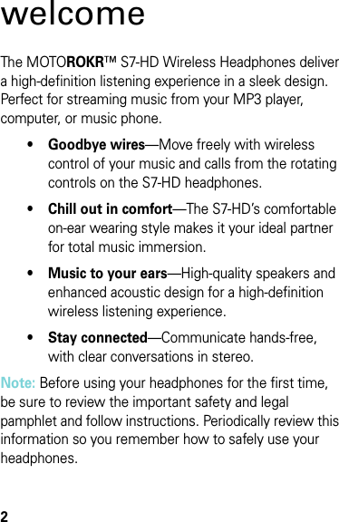 2welcomeThe MOTOROKR™ S7-HD Wireless Headphones deliver a high-definition listening experience in a sleek design. Perfect for streaming music from your MP3 player, computer, or music phone.• Goodbye wires—Move freely with wireless control of your music and calls from the rotating controls on the S7-HD headphones.• Chill out in comfort—The S7-HD’s comfortable on-ear wearing style makes it your ideal partner for total music immersion.• Music to your ears—High-quality speakers and enhanced acoustic design for a high-definition wireless listening experience.• Stay connected—Communicate hands-free, with clear conversations in stereo.Note: Before using your headphones for the first time, be sure to review the important safety and legal pamphlet and follow instructions. Periodically review this information so you remember how to safely use your headphones.