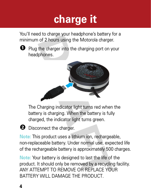 4charge itcha rge i tYou’ll need to charge your headphone’s battery for a minimum of 2 hours using the Motorola charger.  1Plug the charger into the charging port on your headphones.The Charging indicator light turns red when the battery is charging. When the battery is fully charged, the indicator light turns green.2Disconnect the charger.Note: This product uses a lithium ion, rechargeable, non-replaceable battery. Under normal use, expected life of the rechargeable battery is approximately 500 charges.Note: Your battery is designed to last the life of the product. It should only be removed by a recycling facility. ANY ATTEMPT TO REMOVE OR REPLACE YOUR BATTERY WILL DAMAGE THE PRODUCT.