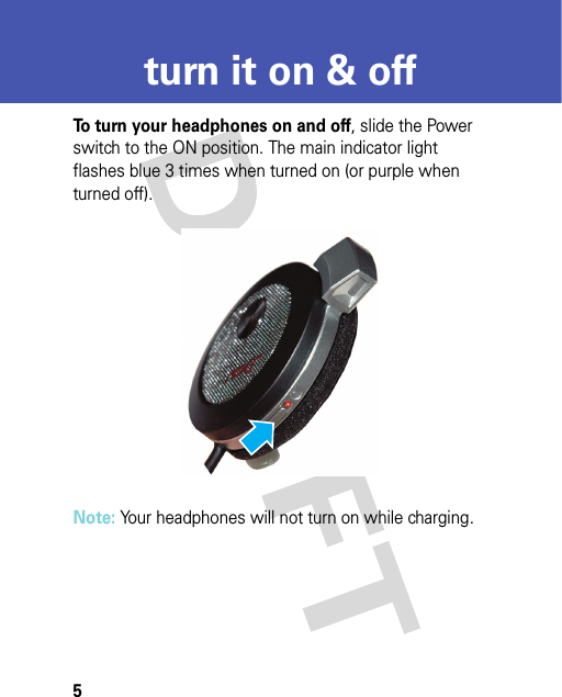 5turn it on &amp; offturn it on &amp; offTo turn your headphones on and off, slide the Power switch to the ON position. The main indicator light flashes blue 3 times when turned on (or purple when turned off).Note: Your headphones will not turn on while charging.