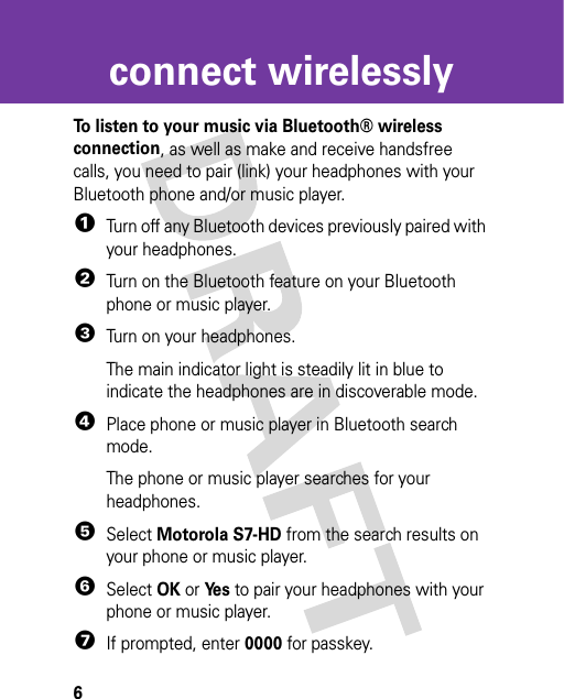 6connect wirelesslyconnect wirelesslyTo listen to your music via Bluetooth® wireless connection, as well as make and receive handsfree calls, you need to pair (link) your headphones with your Bluetooth phone and/or music player.  1Turn off any Bluetooth devices previously paired with your headphones.2Turn on the Bluetooth feature on your Bluetooth phone or music player.3Turn on your headphones.The main indicator light is steadily lit in blue to indicate the headphones are in discoverable mode.4Place phone or music player in Bluetooth search mode.The phone or music player searches for your headphones.5Select Motorola S7-HD from the search results on your phone or music player.6Select OK or Ye s to pair your headphones with your phone or music player.7If prompted, enter 0000 for passkey.