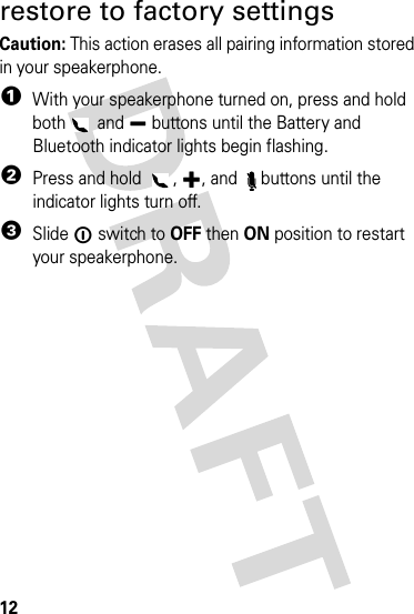 12tips &amp; tricksrestore to factory settingsCaution: This action erases all pairing information stored in your speakerphone.  1With your speakerphone turned on, press and hold both  and Ï buttons until the Battery and Bluetooth indicator lights begin flashing.2Press and hold  , 9, and  buttons until the indicator lights turn off.3Slide ë switch to OFF then ON position to restart your speakerphone.