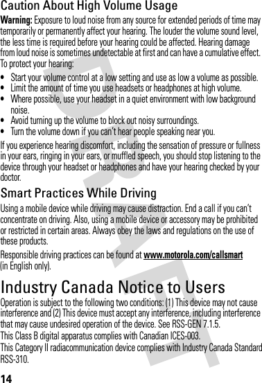 RSS-310.14Caution About High Volume UsageWarning: Exposure to loud noise from any source for extended periods of time may temporarily or permanently affect your hearing. The louder the volume sound level, the less time is required before your hearing could be affected. Hearing damage from loud noise is sometimes undetectable at first and can have a cumulative effect. To protect your hearing:•Start your volume control at a low setting and use as low a volume as possible.•Limit the amount of time you use headsets or headphones at high volume.•Where possible, use your headset in a quiet environment with low background noise.•Avoid turning up the volume to block out noisy surroundings.•Turn the volume down if you can’t hear people speaking near you.If you experience hearing discomfort, including the sensation of pressure or fullness in your ears, ringing in your ears, or muffled speech, you should stop listening to the device through your headset or headphones and have your hearing checked by your doctor.Smart Practices While DrivingUsing a mobile device while driving may cause distraction. End a call if you can’t concentrate on driving. Also, using a mobile device or accessory may be prohibited or restricted in certain areas. Always obey the laws and regulations on the use of these products.Responsible driving practices can be found at www.motorola.com/callsmart (in English only).Industry Canada Notice to UsersIndust ry Canada Not iceOperation is subject to the following two conditions: (1) This device may not cause interference and (2) This device must accept any interference, including interference that may cause undesired operation of the device. See RSS-GEN 7.1.5.This Class B digital apparatus complies with Canadian ICES-003.This Category II radiacommunication device complies with Industry Canada Standard