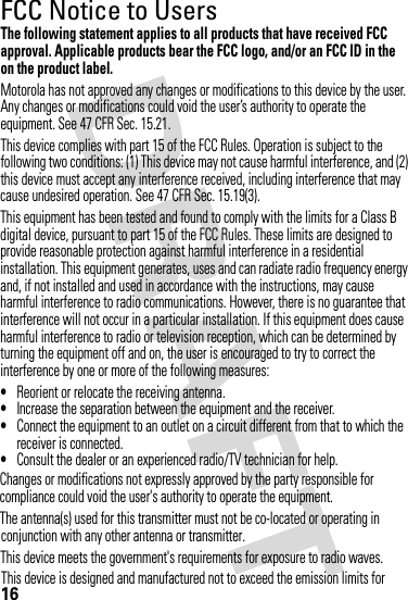 conjunction with any other antenna or transmitter.on the product label.16FCC Notice to UsersFCC NoticeThe following statement applies to all products that have received FCC approval. Applicable products bear the FCC logo, and/or an FCC ID in the Motorola has not approved any changes or modifications to this device by the user. Any changes or modifications could void the user’s authority to operate the equipment. See 47 CFR Sec. 15.21.This device complies with part 15 of the FCC Rules. Operation is subject to the following two conditions: (1) This device may not cause harmful interference, and (2) this device must accept any interference received, including interference that may cause undesired operation. See 47 CFR Sec. 15.19(3).This equipment has been tested and found to comply with the limits for a Class B digital device, pursuant to part 15 of the FCC Rules. These limits are designed to provide reasonable protection against harmful interference in a residential installation. This equipment generates, uses and can radiate radio frequency energy and, if not installed and used in accordance with the instructions, may cause harmful interference to radio communications. However, there is no guarantee that interference will not occur in a particular installation. If this equipment does cause harmful interference to radio or television reception, which can be determined by turning the equipment off and on, the user is encouraged to try to correct the interference by one or more of the following measures:•Reorient or relocate the receiving antenna.•Increase the separation between the equipment and the receiver.•Connect the equipment to an outlet on a circuit different from that to which the receiver is connected.•Consult the dealer or an experienced radio/TV technician for help.Changes or modifications not expressly approved by the party responsible forcompliance could void the user&apos;s authority to operate the equipment.The antenna(s) used for this transmitter must not be co-located or operating inThis device meets the government&apos;s requirements for exposure to radio waves.This device is designed and manufactured not to exceed the emission limits for