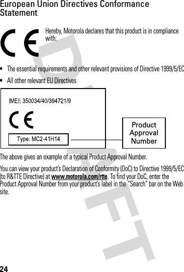 24European Union Directives Conformance StatementEU Conformanc eHereby, Motorola declares that this product is in compliance with:•The essential requirements and other relevant provisions of Directive 1999/5/EC•All other relevant EU DirectivesThe above gives an example of a typical Product Approval Number.You can view your product’s Declaration of Conformity (DoC) to Directive 1999/5/EC (to R&amp;TTE Directive) at www.motorola.com/rtte. To find your DoC, enter the Product Approval Number from your product’s label in the “Search” bar on the Web site. ProductApprovalNumber