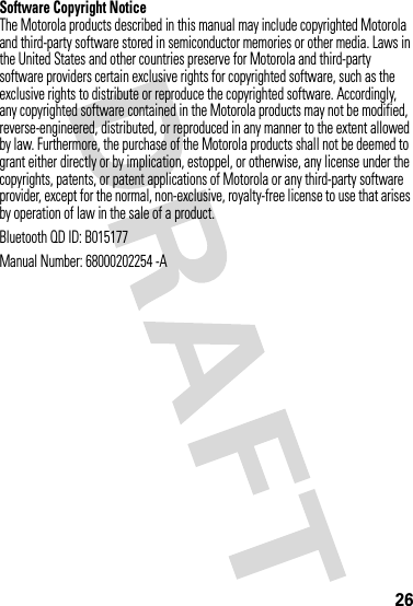 26Software Copyright NoticeThe Motorola products described in this manual may include copyrighted Motorola and third-party software stored in semiconductor memories or other media. Laws in the United States and other countries preserve for Motorola and third-party software providers certain exclusive rights for copyrighted software, such as the exclusive rights to distribute or reproduce the copyrighted software. Accordingly, any copyrighted software contained in the Motorola products may not be modified, reverse-engineered, distributed, or reproduced in any manner to the extent allowed by law. Furthermore, the purchase of the Motorola products shall not be deemed to grant either directly or by implication, estoppel, or otherwise, any license under the copyrights, patents, or patent applications of Motorola or any third-party software provider, except for the normal, non-exclusive, royalty-free license to use that arises by operation of law in the sale of a product.Bluetooth QD ID: B015177Manual Number: 68000202254 -A