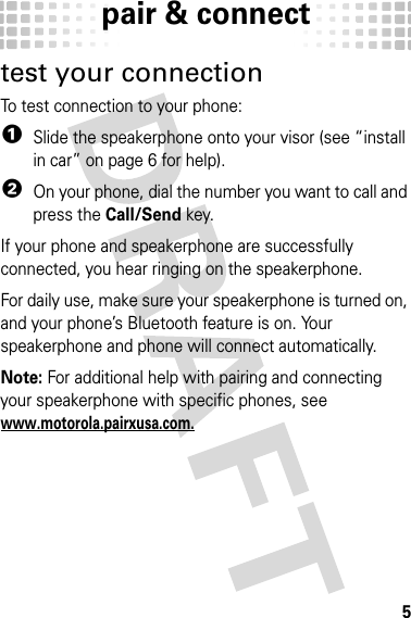 pair &amp; connect5test your connectionTo test connection to your phone:  1Slide the speakerphone onto your visor (see “install in car” on page 6 for help).2On your phone, dial the number you want to call and press the Call/Send key.If your phone and speakerphone are successfully connected, you hear ringing on the speakerphone.For daily use, make sure your speakerphone is turned on, and your phone’s Bluetooth feature is on. Your speakerphone and phone will connect automatically.Note: For additional help with pairing and connecting your speakerphone with specific phones, see www.motorola.pairxusa.com.