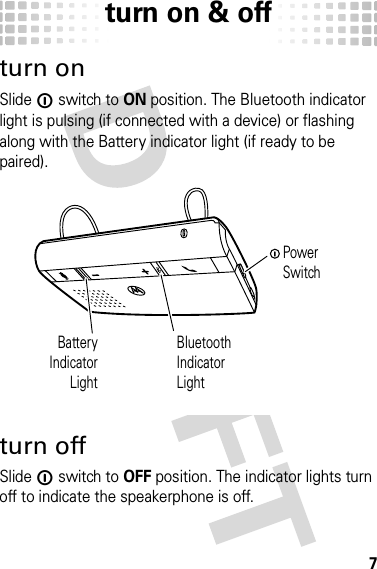 turn on &amp; off7turn on &amp; offturn onSlide ë switch to ON position. The Bluetooth indicator light is pulsing (if connected with a device) or flashing along with the Battery indicator light (if ready to be paired).turn offSlide ë switch to OFF position. The indicator lights turn off to indicate the speakerphone is off.BatteryIndicatorLightBluetoothIndicatorLightPower Switch